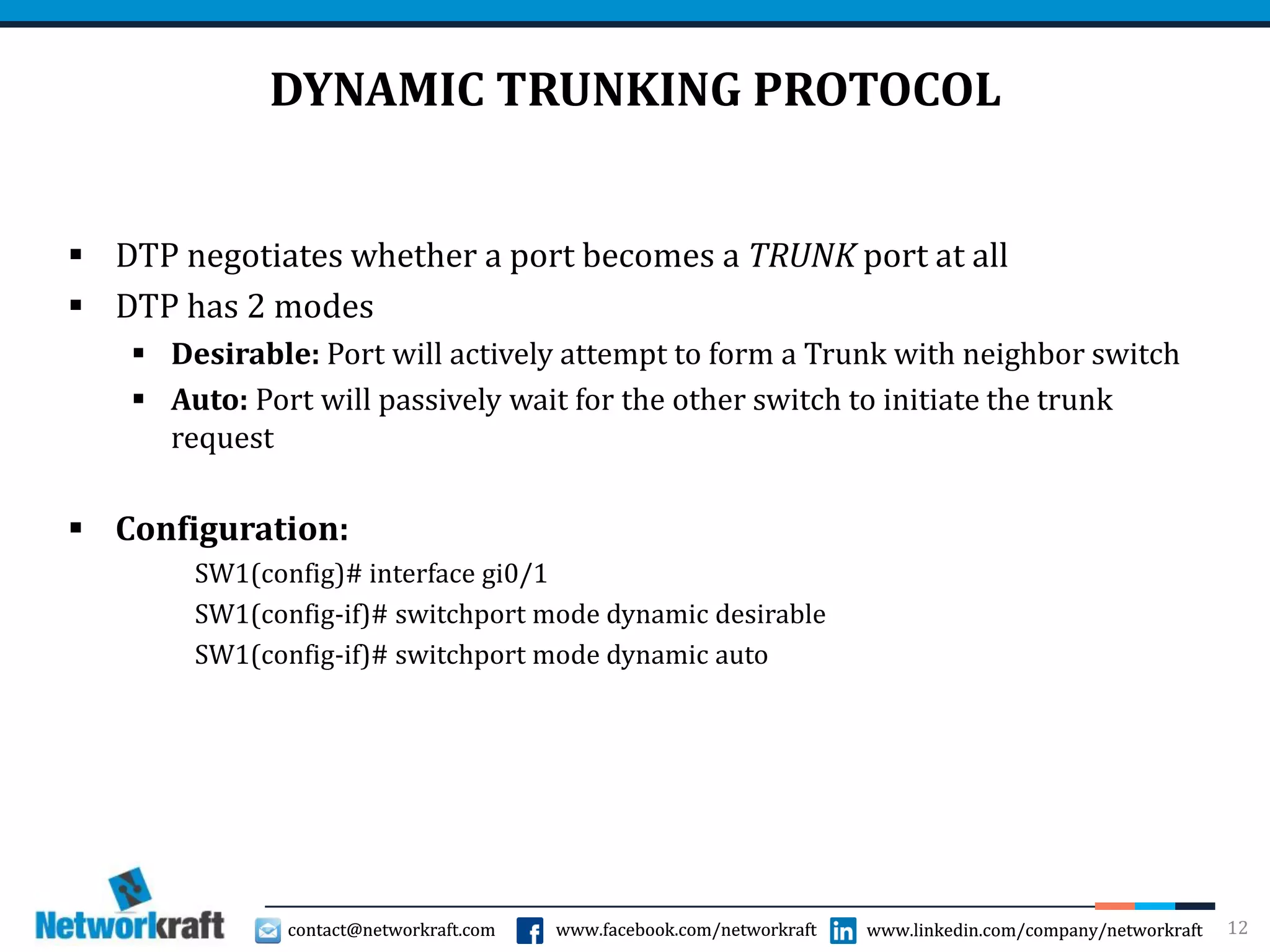 contact@networkraft.com www.facebook.com/networkraft www.linkedin.com/company/networkraftcontact@networkraft.com www.facebook.com/networkraft www.linkedin.com/company/networkraft
DYNAMIC TRUNKING PROTOCOL
 DTP negotiates whether a port becomes a TRUNK port at all
 DTP has 2 modes
 Desirable: Port will actively attempt to form a Trunk with neighbor switch
 Auto: Port will passively wait for the other switch to initiate the trunk
request
 Configuration:
SW1(config)# interface gi0/1
SW1(config-if)# switchport mode dynamic desirable
SW1(config-if)# switchport mode dynamic auto
12
 