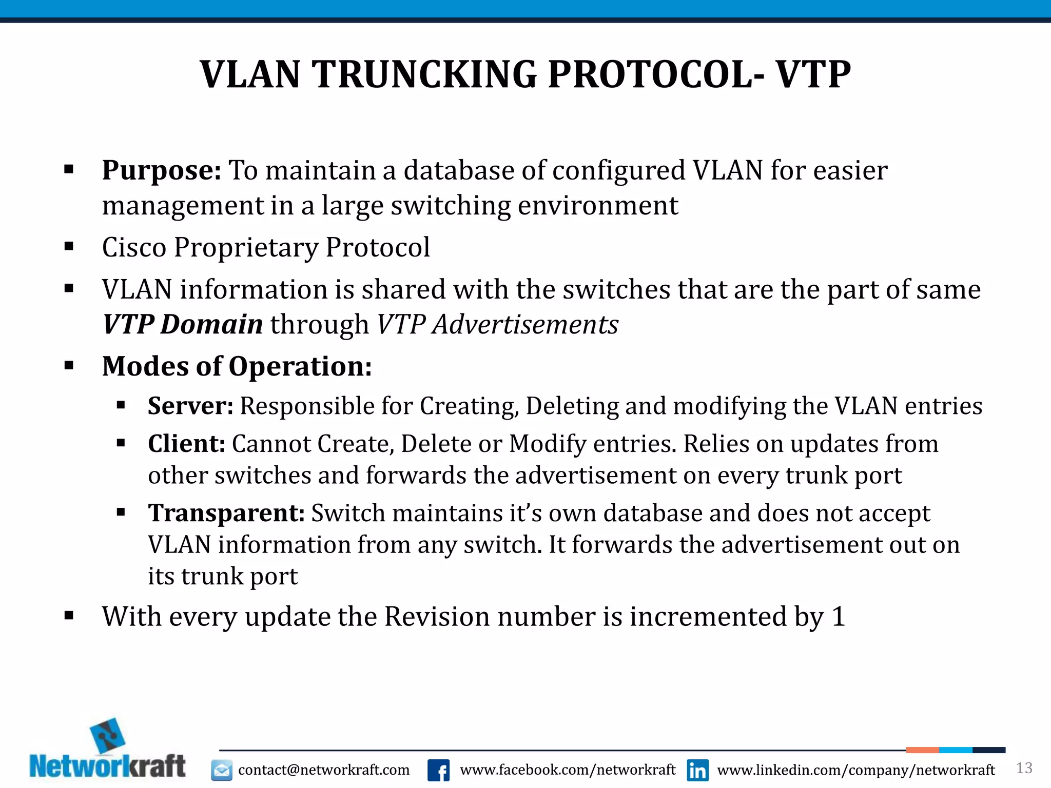 contact@networkraft.com www.facebook.com/networkraft www.linkedin.com/company/networkraftcontact@networkraft.com www.facebook.com/networkraft www.linkedin.com/company/networkraft
VLAN TRUNCKING PROTOCOL- VTP
 Purpose: To maintain a database of configured VLAN for easier
management in a large switching environment
 Cisco Proprietary Protocol
 VLAN information is shared with the switches that are the part of same
VTP Domain through VTP Advertisements
 Modes of Operation:
 Server: Responsible for Creating, Deleting and modifying the VLAN entries
 Client: Cannot Create, Delete or Modify entries. Relies on updates from
other switches and forwards the advertisement on every trunk port
 Transparent: Switch maintains it’s own database and does not accept
VLAN information from any switch. It forwards the advertisement out on
its trunk port
 With every update the Revision number is incremented by 1
13
 
