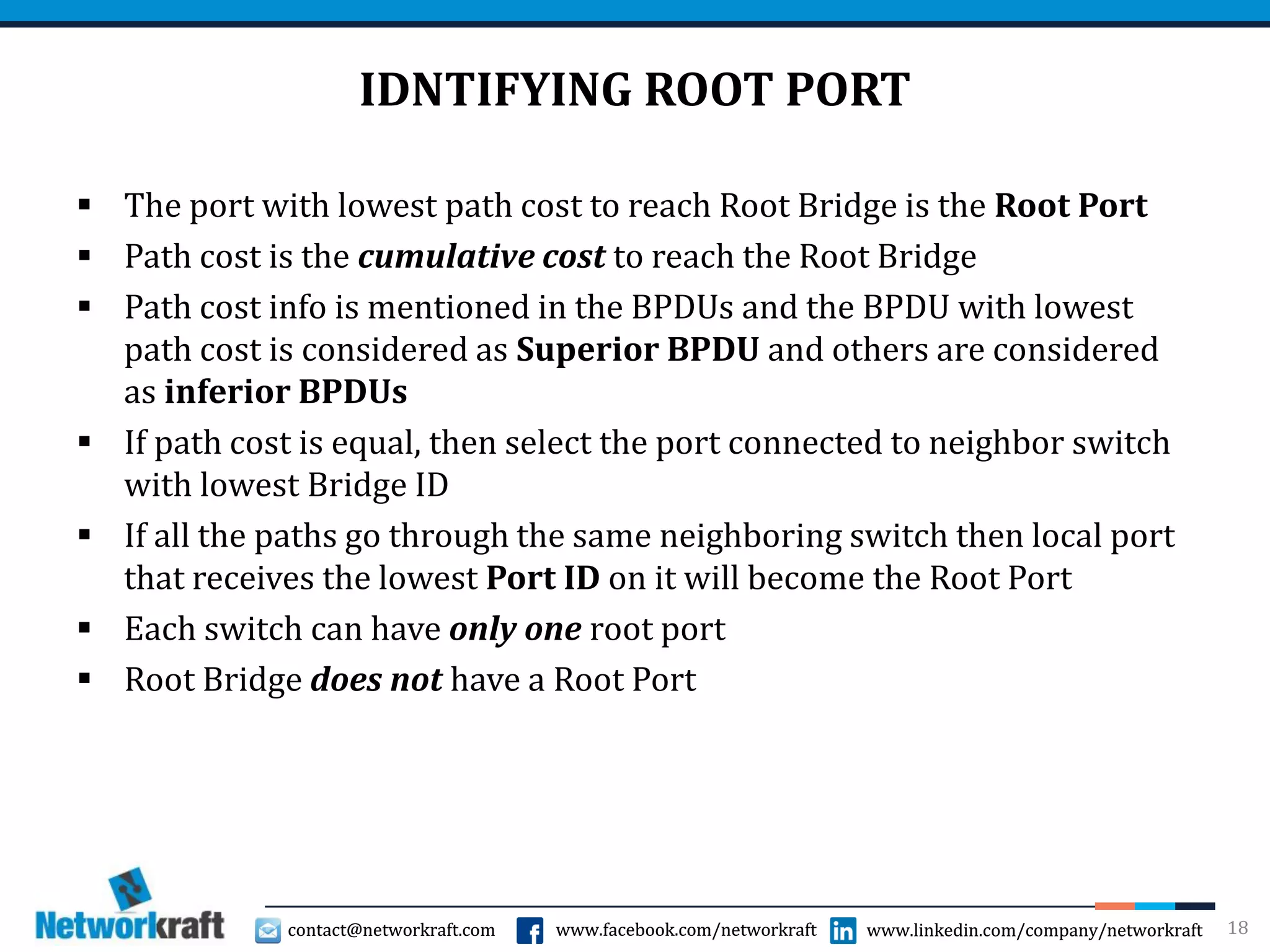 contact@networkraft.com www.facebook.com/networkraft www.linkedin.com/company/networkraftcontact@networkraft.com www.facebook.com/networkraft www.linkedin.com/company/networkraft
IDNTIFYING ROOT PORT
 The port with lowest path cost to reach Root Bridge is the Root Port
 Path cost is the cumulative cost to reach the Root Bridge
 Path cost info is mentioned in the BPDUs and the BPDU with lowest
path cost is considered as Superior BPDU and others are considered
as inferior BPDUs
 If path cost is equal, then select the port connected to neighbor switch
with lowest Bridge ID
 If all the paths go through the same neighboring switch then local port
that receives the lowest Port ID on it will become the Root Port
 Each switch can have only one root port
 Root Bridge does not have a Root Port
18
 