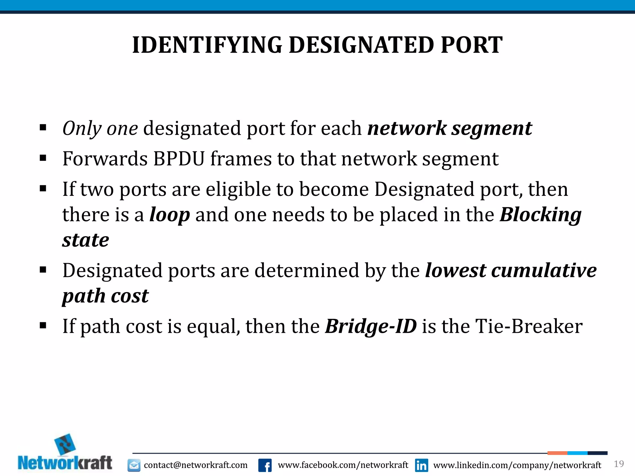 contact@networkraft.com www.facebook.com/networkraft www.linkedin.com/company/networkraftcontact@networkraft.com www.facebook.com/networkraft www.linkedin.com/company/networkraft
IDENTIFYING DESIGNATED PORT
 Only one designated port for each network segment
 Forwards BPDU frames to that network segment
 If two ports are eligible to become Designated port, then
there is a loop and one needs to be placed in the Blocking
state
 Designated ports are determined by the lowest cumulative
path cost
 If path cost is equal, then the Bridge-ID is the Tie-Breaker
19
 