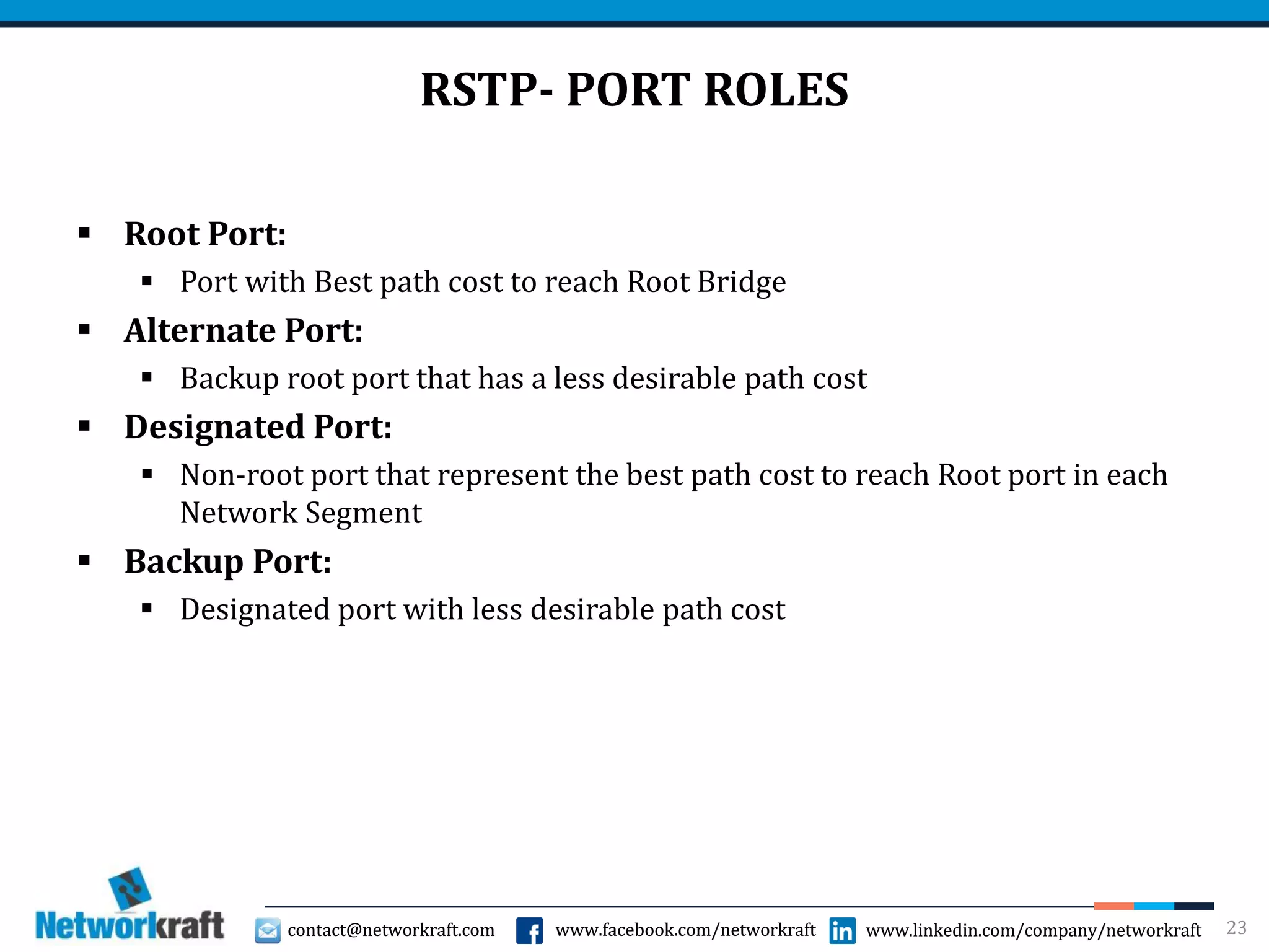 contact@networkraft.com www.facebook.com/networkraft www.linkedin.com/company/networkraftcontact@networkraft.com www.facebook.com/networkraft www.linkedin.com/company/networkraft
RSTP- PORT ROLES
 Root Port:
 Port with Best path cost to reach Root Bridge
 Alternate Port:
 Backup root port that has a less desirable path cost
 Designated Port:
 Non-root port that represent the best path cost to reach Root port in each
Network Segment
 Backup Port:
 Designated port with less desirable path cost
23
 