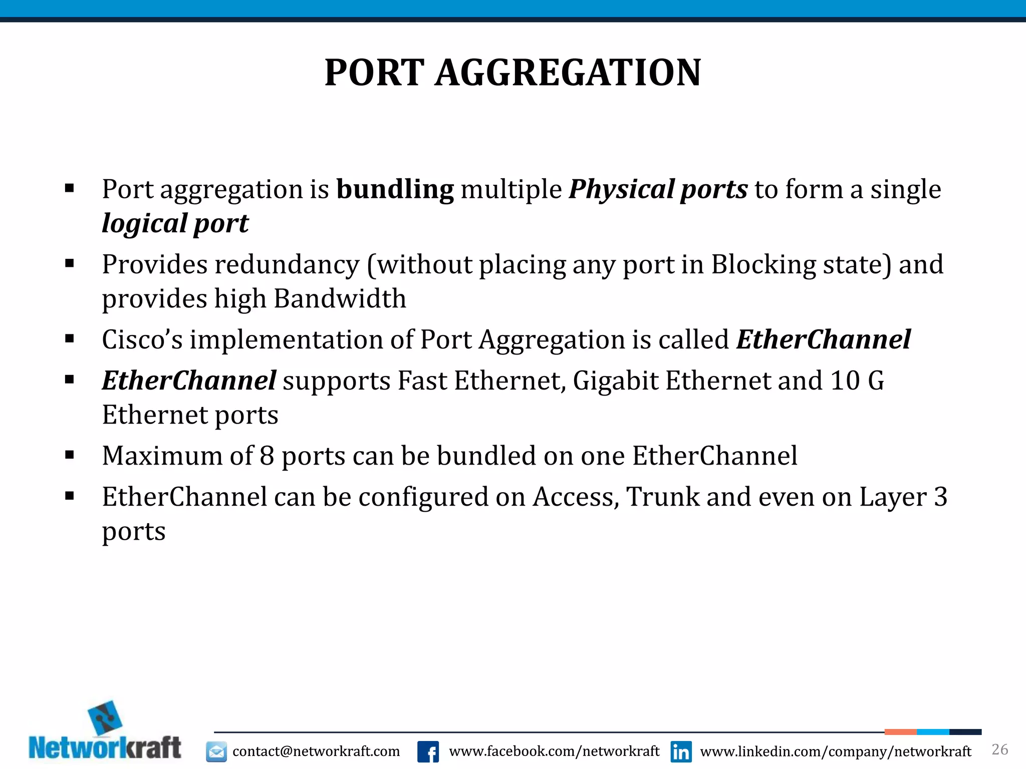 contact@networkraft.com www.facebook.com/networkraft www.linkedin.com/company/networkraftcontact@networkraft.com www.facebook.com/networkraft www.linkedin.com/company/networkraft
PORT AGGREGATION
 Port aggregation is bundling multiple Physical ports to form a single
logical port
 Provides redundancy (without placing any port in Blocking state) and
provides high Bandwidth
 Cisco’s implementation of Port Aggregation is called EtherChannel
 EtherChannel supports Fast Ethernet, Gigabit Ethernet and 10 G
Ethernet ports
 Maximum of 8 ports can be bundled on one EtherChannel
 EtherChannel can be configured on Access, Trunk and even on Layer 3
ports
26
 