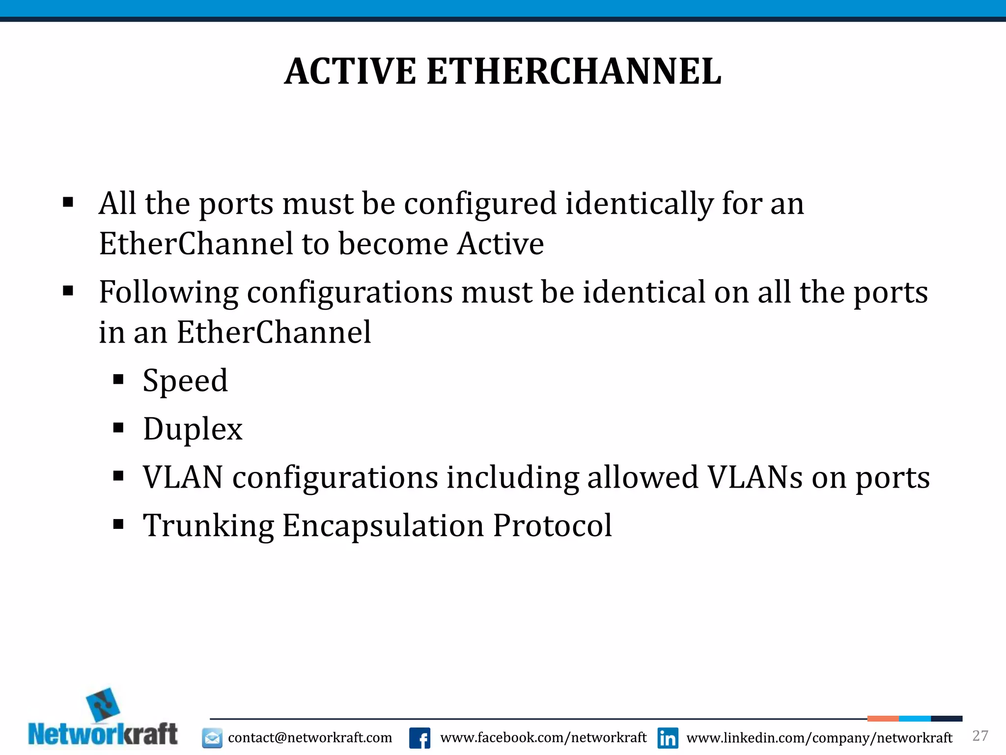 contact@networkraft.com www.facebook.com/networkraft www.linkedin.com/company/networkraftcontact@networkraft.com www.facebook.com/networkraft www.linkedin.com/company/networkraft
ACTIVE ETHERCHANNEL
 All the ports must be configured identically for an
EtherChannel to become Active
 Following configurations must be identical on all the ports
in an EtherChannel
 Speed
 Duplex
 VLAN configurations including allowed VLANs on ports
 Trunking Encapsulation Protocol
27
 