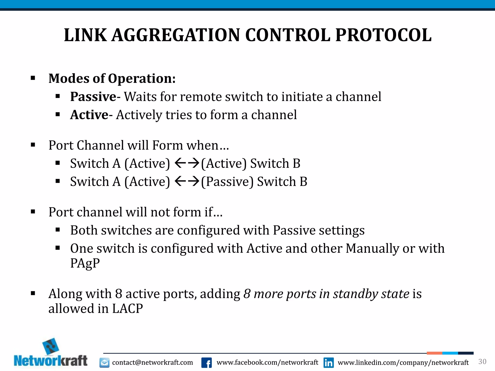 contact@networkraft.com www.facebook.com/networkraft www.linkedin.com/company/networkraftcontact@networkraft.com www.facebook.com/networkraft www.linkedin.com/company/networkraft
LINK AGGREGATION CONTROL PROTOCOL
 Modes of Operation:
 Passive- Waits for remote switch to initiate a channel
 Active- Actively tries to form a channel
 Port Channel will Form when…
 Switch A (Active) (Active) Switch B
 Switch A (Active) (Passive) Switch B
 Port channel will not form if…
 Both switches are configured with Passive settings
 One switch is configured with Active and other Manually or with
PAgP
 Along with 8 active ports, adding 8 more ports in standby state is
allowed in LACP
30
 