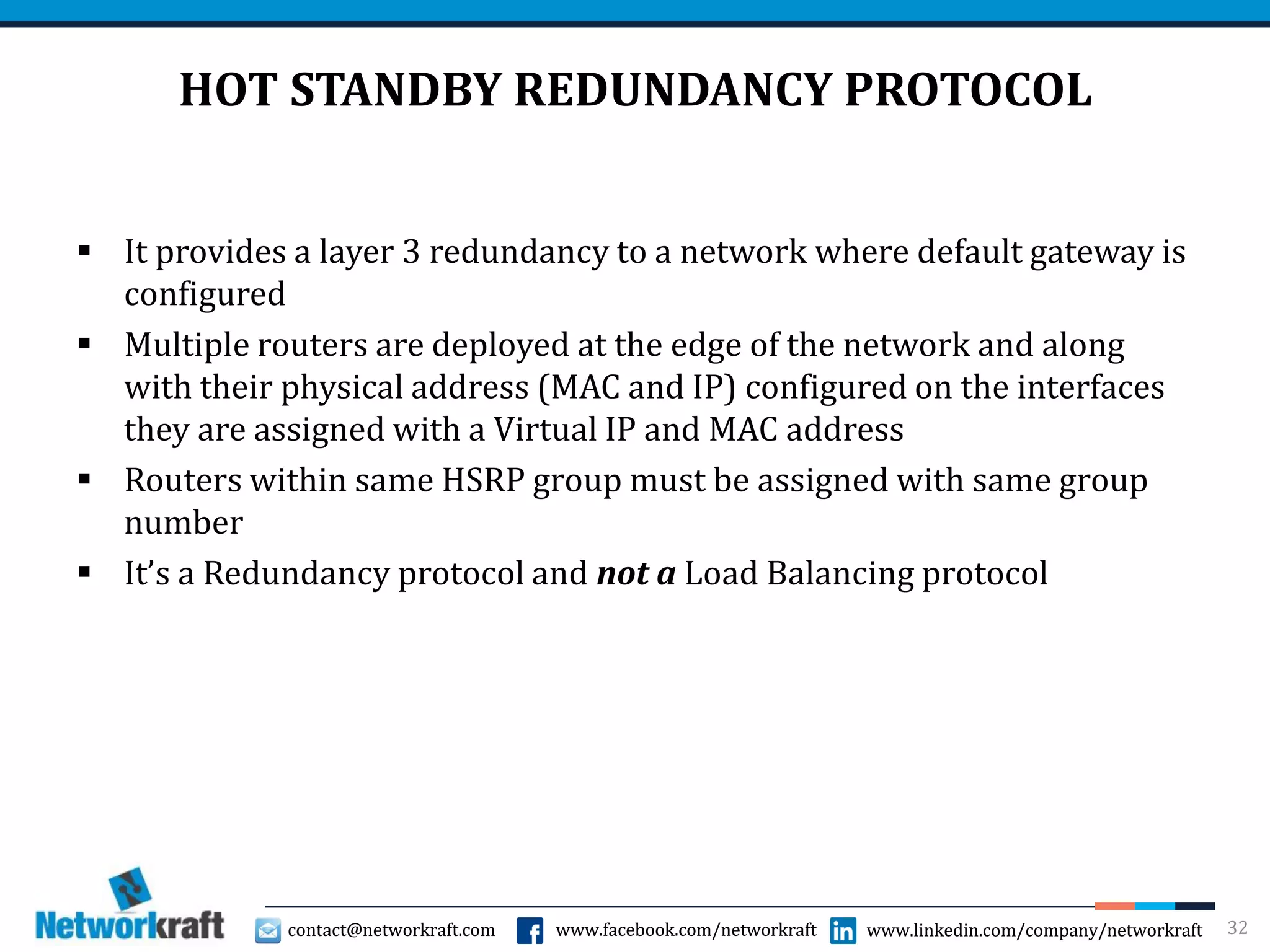 contact@networkraft.com www.facebook.com/networkraft www.linkedin.com/company/networkraftcontact@networkraft.com www.facebook.com/networkraft www.linkedin.com/company/networkraft
HOT STANDBY REDUNDANCY PROTOCOL
 It provides a layer 3 redundancy to a network where default gateway is
configured
 Multiple routers are deployed at the edge of the network and along
with their physical address (MAC and IP) configured on the interfaces
they are assigned with a Virtual IP and MAC address
 Routers within same HSRP group must be assigned with same group
number
 It’s a Redundancy protocol and not a Load Balancing protocol
32
 