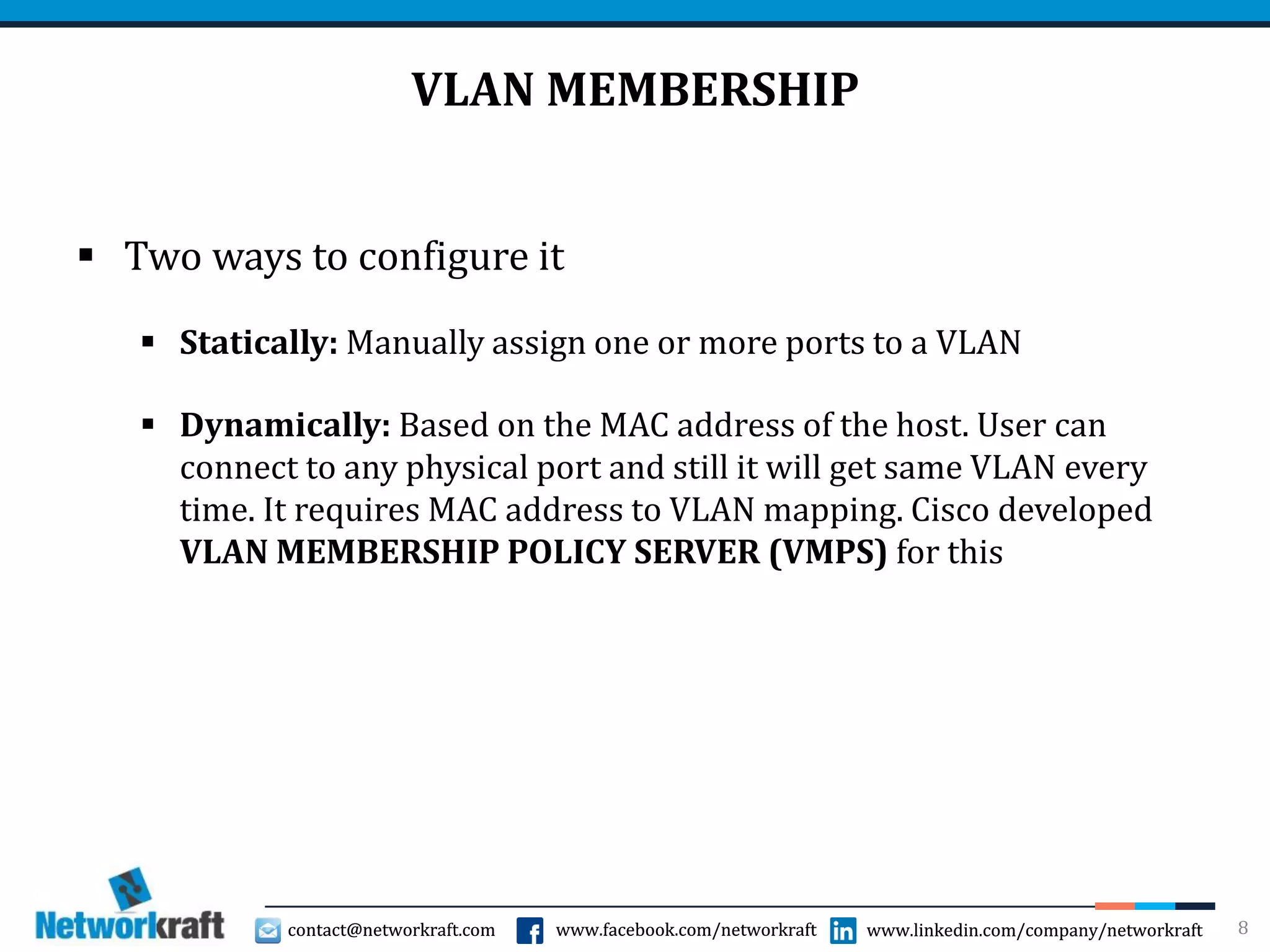 contact@networkraft.com www.facebook.com/networkraft www.linkedin.com/company/networkraftcontact@networkraft.com www.facebook.com/networkraft www.linkedin.com/company/networkraft
VLAN MEMBERSHIP
 Two ways to configure it
 Statically: Manually assign one or more ports to a VLAN
 Dynamically: Based on the MAC address of the host. User can
connect to any physical port and still it will get same VLAN every
time. It requires MAC address to VLAN mapping. Cisco developed
VLAN MEMBERSHIP POLICY SERVER (VMPS) for this
8
 
