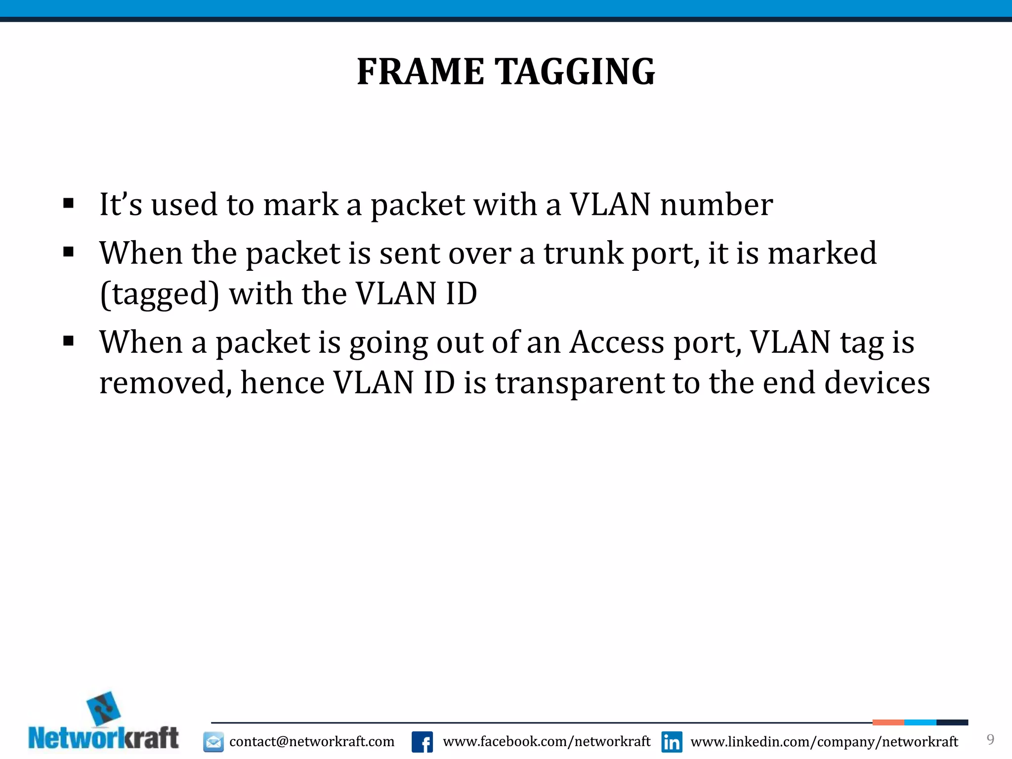 contact@networkraft.com www.facebook.com/networkraft www.linkedin.com/company/networkraftcontact@networkraft.com www.facebook.com/networkraft www.linkedin.com/company/networkraft
FRAME TAGGING
 It’s used to mark a packet with a VLAN number
 When the packet is sent over a trunk port, it is marked
(tagged) with the VLAN ID
 When a packet is going out of an Access port, VLAN tag is
removed, hence VLAN ID is transparent to the end devices
9
 