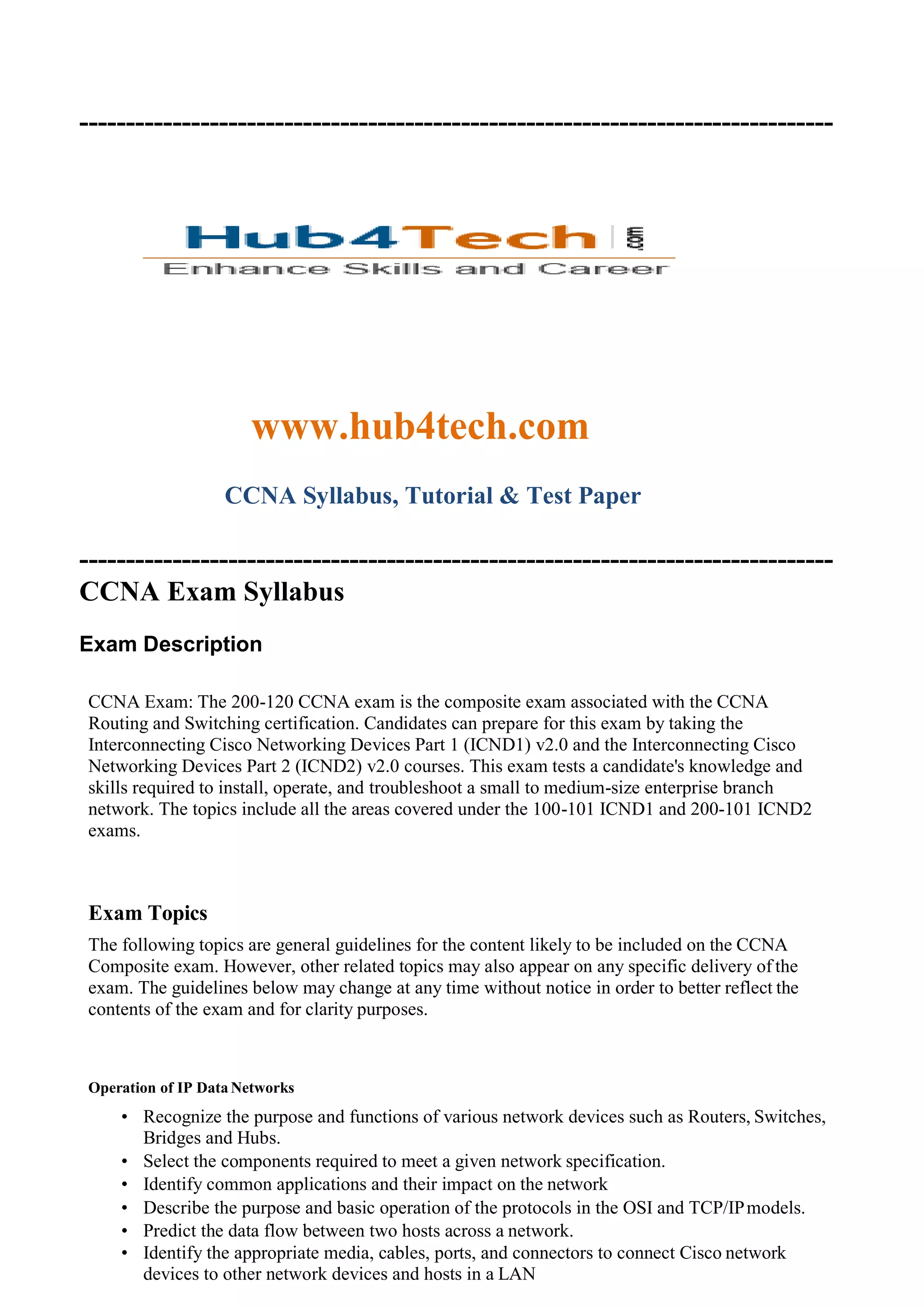 ---------------------------------------------------------------------------------
www.hub4tech.com
CCNA Syllabus, Tutorial & Test Paper
---------------------------------------------------------------------------------
CCNA Exam Syllabus
Exam Description
CCNA Exam: The 200-120 CCNA exam is the composite exam associated with the CCNA
Routing and Switching certification. Candidates can prepare for this exam by taking the
Interconnecting Cisco Networking Devices Part 1 (ICND1) v2.0 and the Interconnecting Cisco
Networking Devices Part 2 (ICND2) v2.0 courses. This exam tests a candidate's knowledge and
skills required to install, operate, and troubleshoot a small to medium-size enterprise branch
network. The topics include all the areas covered under the 100-101 ICND1 and 200-101 ICND2
exams.
Exam Topics
The following topics are general guidelines for the content likely to be included on the CCNA
Composite exam. However, other related topics may also appear on any specific delivery of the
exam. The guidelines below may change at any time without notice in order to better reflect the
contents of the exam and for clarity purposes.
Operation of IP Data Networks
• Recognize the purpose and functions of various network devices such as Routers, Switches,
Bridges and Hubs.
• Select the components required to meet a given network specification.
• Identify common applications and their impact on the network
• Describe the purpose and basic operation of the protocols in the OSI and TCP/IPmodels.
• Predict the data flow between two hosts across a network.
• Identify the appropriate media, cables, ports, and connectors to connect Cisco network
devices to other network devices and hosts in a LAN
 