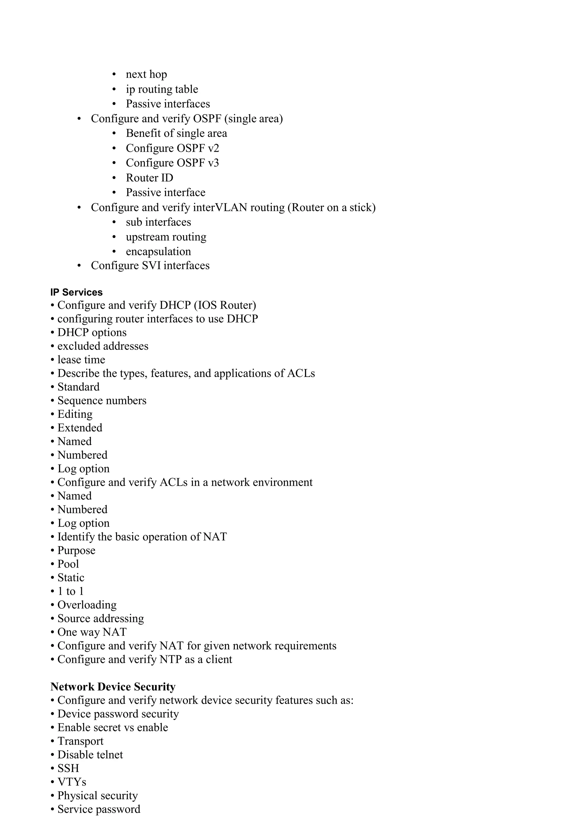 • next hop
• ip routing table
• Passive interfaces
• Configure and verify OSPF (single area)
• Benefit of single area
• Configure OSPF v2
• Configure OSPF v3
• Router ID
• Passive interface
• Configure and verify interVLAN routing (Router on a stick)
• sub interfaces
• upstream routing
• encapsulation
• Configure SVI interfaces
IP Services
• Configure and verify DHCP (IOS Router)
• configuring router interfaces to use DHCP
• DHCP options
• excluded addresses
• lease time
• Describe the types, features, and applications of ACLs
• Standard
• Sequence numbers
• Editing
• Extended
• Named
• Numbered
• Log option
• Configure and verify ACLs in a network environment
• Named
• Numbered
• Log option
• Identify the basic operation of NAT
• Purpose
• Pool
• Static
• 1 to 1
• Overloading
• Source addressing
• One way NAT
• Configure and verify NAT for given network requirements
• Configure and verify NTP as a client
Network Device Security
• Configure and verify network device security features such as:
• Device password security
• Enable secret vs enable
• Transport
• Disable telnet
• SSH
• VTYs
• Physical security
• Service password
 