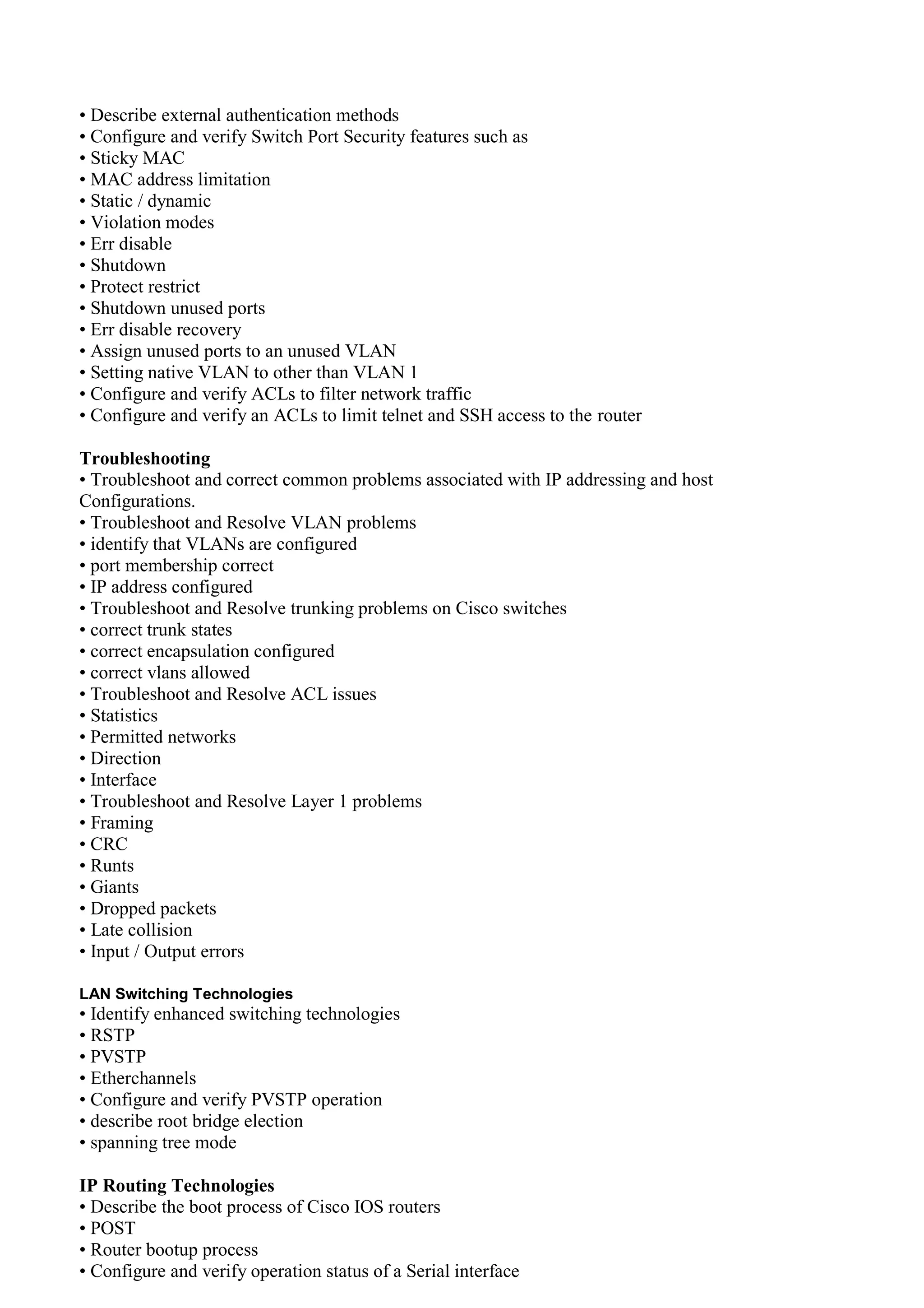 • Describe external authentication methods
• Configure and verify Switch Port Security features such as
• Sticky MAC
• MAC address limitation
• Static / dynamic
• Violation modes
• Err disable
• Shutdown
• Protect restrict
• Shutdown unused ports
• Err disable recovery
• Assign unused ports to an unused VLAN
• Setting native VLAN to other than VLAN 1
• Configure and verify ACLs to filter network traffic
• Configure and verify an ACLs to limit telnet and SSH access to the router
Troubleshooting
• Troubleshoot and correct common problems associated with IP addressing and host
Configurations.
• Troubleshoot and Resolve VLAN problems
• identify that VLANs are configured
• port membership correct
• IP address configured
• Troubleshoot and Resolve trunking problems on Cisco switches
• correct trunk states
• correct encapsulation configured
• correct vlans allowed
• Troubleshoot and Resolve ACL issues
• Statistics
• Permitted networks
• Direction
• Interface
• Troubleshoot and Resolve Layer 1 problems
• Framing
• CRC
• Runts
• Giants
• Dropped packets
• Late collision
• Input / Output errors
LAN Switching Technologies
• Identify enhanced switching technologies
• RSTP
• PVSTP
• Etherchannels
• Configure and verify PVSTP operation
• describe root bridge election
• spanning tree mode
IP Routing Technologies
• Describe the boot process of Cisco IOS routers
• POST
• Router bootup process
• Configure and verify operation status of a Serial interface
 