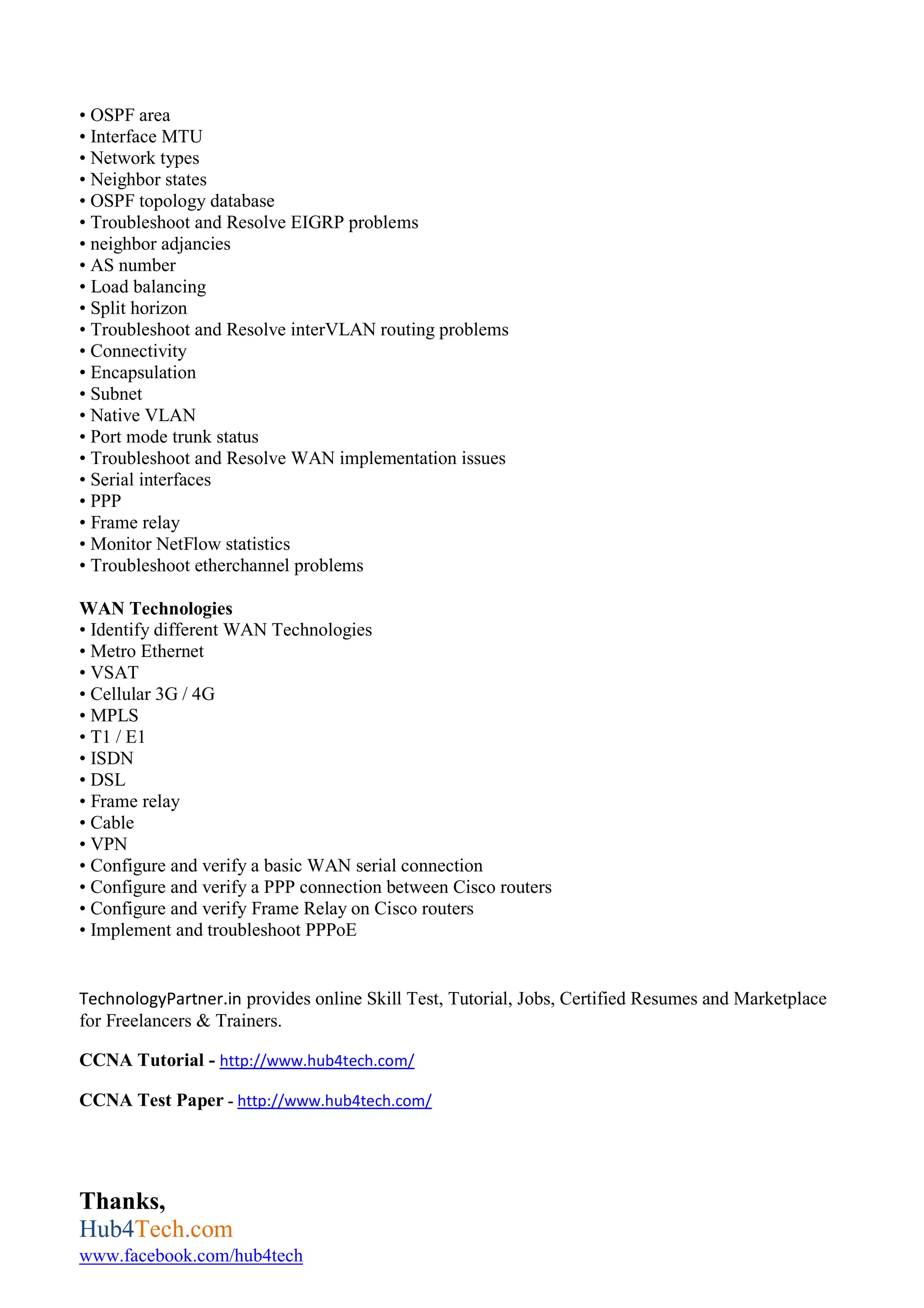 • OSPF area
• Interface MTU
• Network types
• Neighbor states
• OSPF topology database
• Troubleshoot and Resolve EIGRP problems
• neighbor adjancies
• AS number
• Load balancing
• Split horizon
• Troubleshoot and Resolve interVLAN routing problems
• Connectivity
• Encapsulation
• Subnet
• Native VLAN
• Port mode trunk status
• Troubleshoot and Resolve WAN implementation issues
• Serial interfaces
• PPP
• Frame relay
• Monitor NetFlow statistics
• Troubleshoot etherchannel problems
WAN Technologies
• Identify different WAN Technologies
• Metro Ethernet
• VSAT
• Cellular 3G / 4G
• MPLS
• T1 / E1
• ISDN
• DSL
• Frame relay
• Cable
• VPN
• Configure and verify a basic WAN serial connection
• Configure and verify a PPP connection between Cisco routers
• Configure and verify Frame Relay on Cisco routers
• Implement and troubleshoot PPPoE
TechnologyPartner.in provides online Skill Test, Tutorial, Jobs, Certified Resumes and Marketplace
for Freelancers & Trainers.
CCNA Tutorial - http://www.hub4tech.com/
CCNA Test Paper - http://www.hub4tech.com/
Thanks,
Hub4Tech.com
www.facebook.com/hub4tech
 