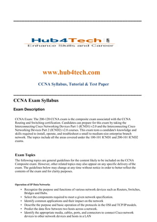 ---------------------------------------------------------------------------------
www.hub4tech.com
CCNA Syllabus, Tutorial & Test Paper
---------------------------------------------------------------------------------
CCNA Exam Syllabus
Exam Description
CCNA Exam: The 200-120 CCNA exam is the composite exam associated with the CCNA
Routing and Switching certification. Candidates can prepare for this exam by taking the
Interconnecting Cisco Networking Devices Part 1 (ICND1) v2.0 and the Interconnecting Cisco
Networking Devices Part 2 (ICND2) v2.0 courses. This exam tests a candidate's knowledge and
skills required to install, operate, and troubleshoot a small to medium-size enterprise branch
network. The topics include all the areas covered under the 100-101 ICND1 and 200-101 ICND2
exams.
Exam Topics
The following topics are general guidelines for the content likely to be included on the CCNA
Composite exam. However, other related topics may also appear on any specific delivery of the
exam. The guidelines below may change at any time without notice in order to better reflect the
contents of the exam and for clarity purposes.
Operation of IP Data Networks
• Recognize the purpose and functions of various network devices such as Routers, Switches,
Bridges and Hubs.
• Select the components required to meet a given network specification.
• Identify common applications and their impact on the network
• Describe the purpose and basic operation of the protocols in the OSI and TCP/IPmodels.
• Predict the data flow between two hosts across a network.
• Identify the appropriate media, cables, ports, and connectors to connect Cisco network
devices to other network devices and hosts in a LAN
 