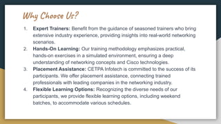 Why Choose Us?
1. Expert Trainers: Benefit from the guidance of seasoned trainers who bring
extensive industry experience, providing insights into real-world networking
scenarios.
2. Hands-On Learning: Our training methodology emphasizes practical,
hands-on exercises in a simulated environment, ensuring a deep
understanding of networking concepts and Cisco technologies.
3. Placement Assistance: CETPA Infotech is committed to the success of its
participants. We offer placement assistance, connecting trained
professionals with leading companies in the networking industry.
4. Flexible Learning Options: Recognizing the diverse needs of our
participants, we provide flexible learning options, including weekend
batches, to accommodate various schedules.
 