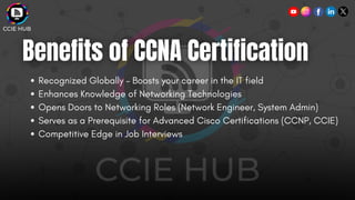 Recognized Globally – Boosts your career in the IT field
Enhances Knowledge of Networking Technologies
Opens Doors to Networking Roles (Network Engineer, System Admin)
Serves as a Prerequisite for Advanced Cisco Certifications (CCNP, CCIE)
Competitive Edge in Job Interviews
 