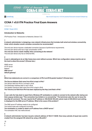ccnav5.org http://ccnav5.org/ccna-1-v5-0-itn-practice-final-exam-answers/?pfstyle=wp
CCNAV5.Org
CCNAv5.Org
CCNA 1 v5.0 ITN Practice Final Exam Answers
CCNA 1 Exam 2014
Introduction to Networks
ITN Practice Final – Introduction to Networks (Version 5.0)
1
A network administrator is designing a new network infrastructure that includes both wired and wireless connectivity.
Under which situation would a wireless connection be recommended?
The end-user device requires a dedicated connection because of performance requirements.
The end-user device area has a high concentration of RFI.
The end-user device needs mobility when connecting to the network.*
The end-user device only has an Ethernet NIC.
2
A user is attempting to do an http://www.cisco.com/ without success. Which two configuration values must be set on
the host to allow this access? (Choose two.)
WINS server
HTTP server
Netbios
DNS server*
default gateway*
3
Which two statements are correct in a comparison of IPv4 and IPv6 packet headers? (Choose two.)
The Source Address field name from IPv4 is kept in IPv6.*
The Version field from IPv4 is not kept in IPv6.
The Destination Address field is new in IPv6.
The Header Checksum field name from IPv4 is kept in IPv6.
The Time-to-Live field from IPv4 has been replaced by the Hop Limit field in IPv6.*
4
A user calls the help desk to report that a Windows XP workstation is unable to connect to the network after startup and
that a popup window says “This connection has limited or no connectivity.” The technician asks the user to issue the
ipconfig /all command. The user reports the IP address is 169.254.69.196 with subnet mask of 255.255.0.0 and nothing
is displayed for the DNS server IP address. What is the cause of the problem?
The DNS server IP address needs to be configured.
The subnet mask was configured incorrectly.
The workstation is unable to obtain an IP address from a DHCP server.*
The workstation NIC has malfunctioned.
5
A network administrator has been issued a network address of 192.31.7.64/26. How many subnets of equal size could be
created from the assigned /26 network by using a /28 prefix?
16
8
3
 