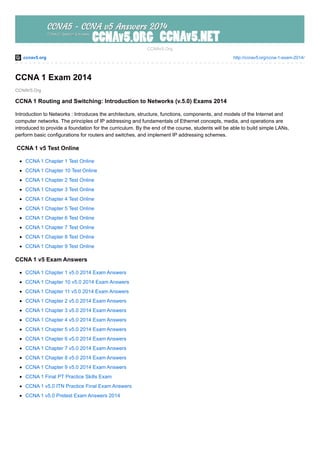 ccnav5.org http://ccnav5.org/ccna-1-exam-2014/
CCNAV5.Org
CCNAv5.Org
CCNA 1 Exam 2014
CCNA 1 Routing and Switching: Introduction to Networks (v.5.0) Exams 2014
Introduction to Networks : Introduces the architecture, structure, functions, components, and models of the Internet and
computer networks. The principles of IP addressing and fundamentals of Ethernet concepts, media, and operations are
introduced to provide a foundation for the curriculum. By the end of the course, students will be able to build simple LANs,
perform basic configurations for routers and switches, and implement IP addressing schemes.
CCNA 1 v5 Test Online
CCNA 1 Chapter 1 Test Online
CCNA 1 Chapter 10 Test Online
CCNA 1 Chapter 2 Test Online
CCNA 1 Chapter 3 Test Online
CCNA 1 Chapter 4 Test Online
CCNA 1 Chapter 5 Test Online
CCNA 1 Chapter 6 Test Online
CCNA 1 Chapter 7 Test Online
CCNA 1 Chapter 8 Test Online
CCNA 1 Chapter 9 Test Online
CCNA 1 v5 Exam Answers
CCNA 1 Chapter 1 v5.0 2014 Exam Answers
CCNA 1 Chapter 10 v5.0 2014 Exam Answers
CCNA 1 Chapter 11 v5.0 2014 Exam Answers
CCNA 1 Chapter 2 v5.0 2014 Exam Answers
CCNA 1 Chapter 3 v5.0 2014 Exam Answers
CCNA 1 Chapter 4 v5.0 2014 Exam Answers
CCNA 1 Chapter 5 v5.0 2014 Exam Answers
CCNA 1 Chapter 6 v5.0 2014 Exam Answers
CCNA 1 Chapter 7 v5.0 2014 Exam Answers
CCNA 1 Chapter 8 v5.0 2014 Exam Answers
CCNA 1 Chapter 9 v5.0 2014 Exam Answers
CCNA 1 Final PT Practice Skills Exam
CCNA 1 v5.0 ITN Practice Final Exam Answers
CCNA 1 v5.0 Pretest Exam Answers 2014
 