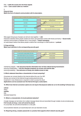 DSL -> splits the access line into three signals
cable -> uses coaxial cable as a medium
7.
Drag and drop
Match the form of network communication with its description.
Web pages that groups of people can edit and view together -> wiki
Interactive websites where people created and share user-generated content with friends and family -> Social media
real-time communication of between two or more people -> instant messaging
an audio-based medium that allows people to deliver their recordings to a wide audience -> podcast
8. Drag and drop
Match each definition to the corresponding security goal:
maintaining integrity -> the assurance that the information has not been altered during transmission
ensuring confidentiality -> only the intended recipients can access and read the data
ensuring availability -> the assurance of timely and reliable access to data
9. Which statement describes a characteristic of cloud computing?
A business can connect directly to the Internet without the use of an ISP.
Devices can connect to the Internet through existing electrical wiring.
Investment in new infrastructure is required in order to access the cloud.
Applications can be accessed over the Internet through a subscription.
10. Which two Internet connection options do not require that physical cables be run to the building? (Choose two.)
cellular
dialup
satellite
DSL
dedicated leased line
11. What is a characteristic of circuit-switched networks?
A single message can be broken into multiple message blocks that are transmitted through multiple circuits simultaneously.
If all circuits are busy, a new call cannot be placed.
If a circuit fails, the call will be forwarded on a new path.
Circuit-switched networks can dynamically learn and use redundant circuits.
12. Requiring strong, complex passwords is a practice that supports which network security goal?
 