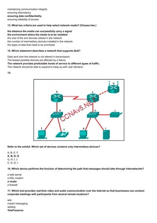 maintaining communication integrity
ensuring redundancy
ensuring data confidentiality
ensuring reliability of access
13. What two criteria are used to help select network media? (Choose two.)
the distance the media can successfully carry a signal
the environment where the media is to be installed
the cost of the end devices utilized in the network
the number of intermediary devices installed in the network
the types of data that need to be prioritized
14. Which statement describes a network that supports QoS?
Data sent over the network is not altered in transmission.
The fewest possible devices are affected by a failure.
The network provides predictable levels of service to different types of traffic.
The network should be able to expand to keep up with user demand.
15.
Refer to the exhibit. Which set of devices contains only intermediary devices?
A, B, E, F
A, B, D, G
G, H, I, J
C, D, G, I
16. Which device performs the function of determining the path that messages should take through internetworks?
a web server
a DSL modem
a router
a firewall
17. Which tool provides real-time video and audio communication over the Internet so that businesses can conduct
corporate meetings with participants from several remote locations?
wiki
instant messaging
weblog
TelePresence
 