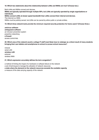 18. Which two statements about the relationship between LANs and WANs are true? (Choose two.)
Both LANs and WANs connect end devices.
WANs are typically operated through multiple ISPs, but LANs are typically operated by single organizations or
individuals.
WANs connect LANs at slower speed bandwidth than LANs connect their internal end devices.
The Internet is a WAN.
WANs must be publicly-owned, but LANs can be owned by either public or private entities.
19. Which three network tools provide the minimum required security protection for home users? (Choose three.)
antivirus software
antispyware software
an intrusion prevention system
powerline networking
a firewall
access control lists
20. Which area of the network would a college IT staff most likely have to redesign as a direct result of many students
bringing their own tablets and smartphones to school to access school resources?
intranet
wired LAN
wireless LAN
extranet
wireless WAN
21. Which expression accurately defines the term congestion?
a method of limiting the impact of a hardware or software failure on the network
a set of techniques to manage the utilization of network resources
a state where the demand on the network resources exceeds the available capacity
a measure of the data carrying capacity of the network
 