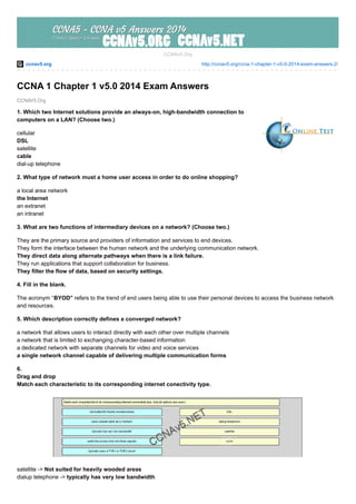 ccnav5.org http://ccnav5.org/ccna-1-chapter-1-v5-0-2014-exam-answers-2/
CCNAV5.Org
CCNAv5.Org
CCNA 1 Chapter 1 v5.0 2014 Exam Answers
1. Which two Internet solutions provide an always-on, high-bandwidth connection to
computers on a LAN? (Choose two.)
cellular
DSL
satellite
cable
dial-up telephone
2. What type of network must a home user access in order to do online shopping?
a local area network
the Internet
an extranet
an intranet
3. What are two functions of intermediary devices on a network? (Choose two.)
They are the primary source and providers of information and services to end devices.
They form the interface between the human network and the underlying communication network.
They direct data along alternate pathways when there is a link failure.
They run applications that support collaboration for business.
They filter the flow of data, based on security settings.
4. Fill in the blank.
The acronym “BYOD” refers to the trend of end users being able to use their personal devices to access the business network
and resources.
5. Which description correctly defines a converged network?
a network that allows users to interact directly with each other over multiple channels
a network that is limited to exchanging character-based information
a dedicated network with separate channels for video and voice services
a single network channel capable of delivering multiple communication forms
6.
Drag and drop
Match each characteristic to its corresponding internet conectivity type.
satellite -> Not suited for heavily wooded areas
dialup telephone -> typically has very low bandwidth
 