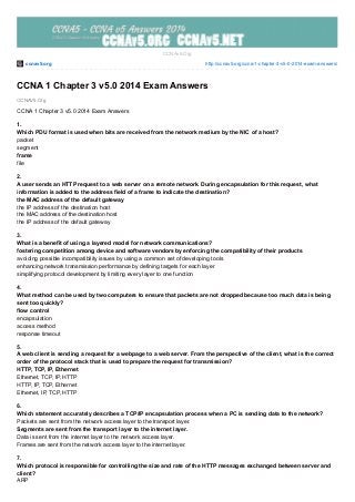 ccnav5.org http://ccnav5.org/ccna-1-chapter-3-v5-0-2014-exam-answers/
CCNAV5.Org
CCNAv5.Org
CCNA 1 Chapter 3 v5.0 2014 Exam Answers
CCNA 1 Chapter 3 v5.0 2014 Exam Answers
1.
Which PDU format is used when bits are received from the network medium by the NIC of a host?
packet
segment
frame
file
2.
A user sends an HTTP request to a web server on a remote network. During encapsulation for this request, what
information is added to the address field of a frame to indicate the destination?
the MAC address of the default gateway
the IP address of the destination host
the MAC address of the destination host
the IP address of the default gateway
3.
What is a benefit of using a layered model for network communications?
fostering competition among device and software vendors by enforcing the compatibility of their products
avoiding possible incompatibility issues by using a common set of developing tools
enhancing network transmission performance by defining targets for each layer
simplifying protocol development by limiting every layer to one function
4.
What method can be used by two computers to ensure that packets are not dropped because too much data is being
sent too quickly?
flow control
encapsulation
access method
response timeout
5.
A web client is sending a request for a webpage to a web server. From the perspective of the client, what is the correct
order of the protocol stack that is used to prepare the request for transmission?
HTTP, TCP, IP, Ethernet
Ethernet, TCP, IP, HTTP
HTTP, IP, TCP, Ethernet
Ethernet, IP, TCP, HTTP
6.
Which statement accurately describes a TCP/IP encapsulation process when a PC is sending data to the network?
Packets are sent from the network access layer to the transport layer.
Segments are sent from the transport layer to the internet layer.
Data is sent from the internet layer to the network access layer.
Frames are sent from the network access layer to the internet layer.
7.
Which protocol is responsible for controlling the size and rate of the HTTP messages exchanged between server and
client?
ARP
 