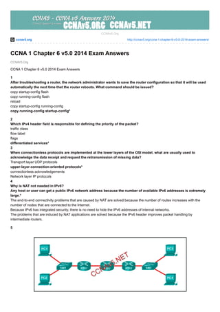 ccnav5.org http://ccnav5.org/ccna-1-chapter-6-v5-0-2014-exam-answers/
CCNAV5.Org
CCNAv5.Org
CCNA 1 Chapter 6 v5.0 2014 Exam Answers
CCNA 1 Chapter 6 v5.0 2014 Exam Answers
1
After troubleshooting a router, the network administrator wants to save the router configuration so that it will be used
automatically the next time that the router reboots. What command should be issued?
copy startup-config flash
copy running-config flash
reload
copy startup-config running-config
copy running-config startup-config*
2
Which IPv4 header field is responsible for defining the priority of the packet?
traffic class
flow label
flags
differentiated services*
3
When connectionless protocols are implemented at the lower layers of the OSI model, what are usually used to
acknowledge the data receipt and request the retransmission of missing data?
Transport layer UDP protocols
upper-layer connection-oriented protocols*
connectionless acknowledgements
Network layer IP protocols
4
Why is NAT not needed in IPv6?
Any host or user can get a public IPv6 network address because the number of available IPv6 addresses is extremely
large.*
The end-to-end connectivity problems that are caused by NAT are solved because the number of routes increases with the
number of nodes that are connected to the Internet.
Because IPv6 has integrated security, there is no need to hide the IPv6 addresses of internal networks.
The problems that are induced by NAT applications are solved because the IPv6 header improves packet handling by
intermediate routers.
5
 