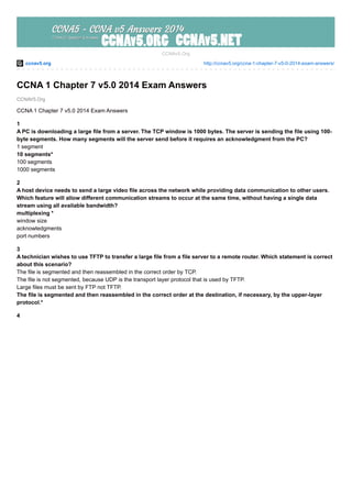 ccnav5.org http://ccnav5.org/ccna-1-chapter-7-v5-0-2014-exam-answers/
CCNAV5.Org
CCNAv5.Org
CCNA 1 Chapter 7 v5.0 2014 Exam Answers
CCNA 1 Chapter 7 v5.0 2014 Exam Answers
1
A PC is downloading a large file from a server. The TCP window is 1000 bytes. The server is sending the file using 100-
byte segments. How many segments will the server send before it requires an acknowledgment from the PC?
1 segment
10 segments*
100 segments
1000 segments
2
A host device needs to send a large video file across the network while providing data communication to other users.
Which feature will allow different communication streams to occur at the same time, without having a single data
stream using all available bandwidth?
multiplexing *
window size
acknowledgments
port numbers
3
A technician wishes to use TFTP to transfer a large file from a file server to a remote router. Which statement is correct
about this scenario?
The file is segmented and then reassembled in the correct order by TCP.
The file is not segmented, because UDP is the transport layer protocol that is used by TFTP.
Large files must be sent by FTP not TFTP.
The file is segmented and then reassembled in the correct order at the destination, if necessary, by the upper-layer
protocol.*
4
 