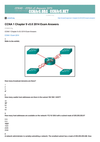 ccnav5.org http://ccnav5.org/ccna-1-chapter-9-v5-0-2014-exam-answers/
CCNAV5.Org
CCNAv5.Org
CCNA 1 Chapter 9 v5.0 2014 Exam Answers
CCNA 1 Chapter 9 v5.0 2014 Exam Answers
CCNA 1 Exam 2014
1
Refer to the exhibit.
How many broadcast domains are there?
1
2
3
4*
2
How many usable host addresses are there in the subnet 192.168.1.32/27?
32
30*
64
16
62
3
How many host addresses are available on the network 172.16.128.0 with a subnet mask of 255.255.252.0?
510
512
1022*
1024
2046
2048
4
A network administrator is variably subnetting a network. The smallest subnet has a mask of 255.255.255.248. How
 