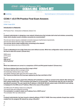 ccnav5.org http://ccnav5.org/ccna-1-v5-0-itn-practice-final-exam-answers/
CCNAV5.Org
CCNAv5.Org
CCNA 1 v5.0 ITN Practice Final Exam Answers
CCNA 1 Exam 2014
Introduction to Networks
ITN Practice Final – Introduction to Networks (Version 5.0)
1
A network administrator is designing a new network infrastructure that includes both wired and wireless connectivity.
Under which situation would a wireless connection be recommended?
The end-user device requires a dedicated connection because of performance requirements.
The end-user device area has a high concentration of RFI.
The end-user device needs mobility when connecting to the network.*
The end-user device only has an Ethernet NIC.
2
A user is attempting to do an http://www.cisco.com/ without success. Which two configuration values must be set on
the host to allow this access? (Choose two.)
WINS server
HTTP server
Netbios
DNS server*
default gateway*
3
Which two statements are correct in a comparison of IPv4 and IPv6 packet headers? (Choose two.)
The Source Address field name from IPv4 is kept in IPv6.*
The Version field from IPv4 is not kept in IPv6.
The Destination Address field is new in IPv6.
The Header Checksum field name from IPv4 is kept in IPv6.
The Time-to-Live field from IPv4 has been replaced by the Hop Limit field in IPv6.*
4
A user calls the help desk to report that a Windows XP workstation is unable to connect to the network after startup and
that a popup window says “This connection has limited or no connectivity.” The technician asks the user to issue the
ipconfig /all command. The user reports the IP address is 169.254.69.196 with subnet mask of 255.255.0.0 and nothing
is displayed for the DNS server IP address. What is the cause of the problem?
The DNS server IP address needs to be configured.
The subnet mask was configured incorrectly.
The workstation is unable to obtain an IP address from a DHCP server.*
The workstation NIC has malfunctioned.
5
A network administrator has been issued a network address of 192.31.7.64/26. How many subnets of equal size could be
created from the assigned /26 network by using a /28 prefix?
16
8
3
 