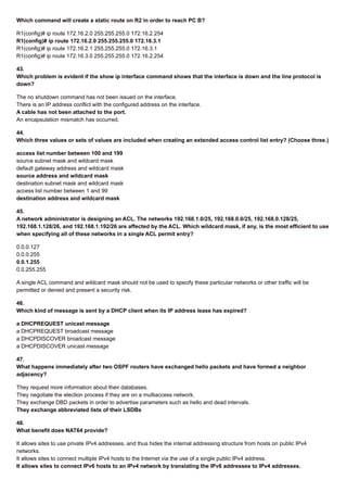 Which command will create a static route on R2 in order to reach PC B?
R1(config)# ip route 172.16.2.0 255.255.255.0 172.16.2.254
R1(config)# ip route 172.16.2.0 255.255.255.0 172.16.3.1
R1(config)# ip route 172.16.2.1 255.255.255.0 172.16.3.1
R1(config)# ip route 172.16.3.0 255.255.255.0 172.16.2.254
43.
Which problem is evident if the show ip interface command shows that the interface is down and the line protocol is
down?
The no shutdown command has not been issued on the interface.
There is an IP address conflict with the configured address on the interface.
A cable has not been attached to the port.
An encapsulation mismatch has occurred.
44.
Which three values or sets of values are included when creating an extended access control list entry? (Choose three.)
access list number between 100 and 199
source subnet mask and wildcard mask
default gateway address and wildcard mask
source address and wildcard mask
destination subnet mask and wildcard mask
access list number between 1 and 99
destination address and wildcard mask
45.
A network administrator is designing an ACL. The networks 192.168.1.0/25, 192.168.0.0/25, 192.168.0.128/25,
192.168.1.128/26, and 192.168.1.192/26 are affected by the ACL. Which wildcard mask, if any, is the most efficient to use
when specifying all of these networks in a single ACL permit entry?
0.0.0.127
0.0.0.255
0.0.1.255
0.0.255.255
A single ACL command and wildcard mask should not be used to specify these particular networks or other traffic will be
permitted or denied and present a security risk.
46.
Which kind of message is sent by a DHCP client when its IP address lease has expired?
a DHCPREQUEST unicast message
a DHCPREQUEST broadcast message
a DHCPDISCOVER broadcast message
a DHCPDISCOVER unicast message
47.
What happens immediately after two OSPF routers have exchanged hello packets and have formed a neighbor
adjacency?
They request more information about their databases.
They negotiate the election process if they are on a multiaccess network.
They exchange DBD packets in order to advertise parameters such as hello and dead intervals.
They exchange abbreviated lists of their LSDBs
48.
What benefit does NAT64 provide?
It allows sites to use private IPv4 addresses, and thus hides the internal addressing structure from hosts on public IPv4
networks.
It allows sites to connect multiple IPv4 hosts to the Internet via the use of a single public IPv4 address.
It allows sites to connect IPv6 hosts to an IPv4 network by translating the IPv6 addresses to IPv4 addresses.
 