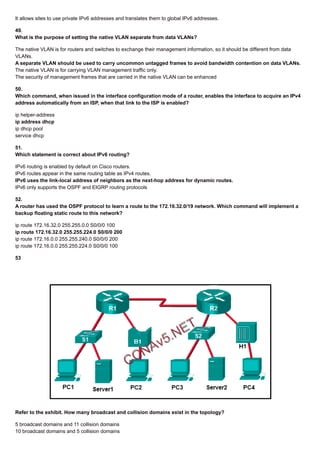 It allows sites to use private IPv6 addresses and translates them to global IPv6 addresses.
49.
What is the purpose of setting the native VLAN separate from data VLANs?
The native VLAN is for routers and switches to exchange their management information, so it should be different from data
VLANs.
A separate VLAN should be used to carry uncommon untagged frames to avoid bandwidth contention on data VLANs.
The native VLAN is for carrying VLAN management traffic only.
The security of management frames that are carried in the native VLAN can be enhanced
50.
Which command, when issued in the interface configuration mode of a router, enables the interface to acquire an IPv4
address automatically from an ISP, when that link to the ISP is enabled?
ip helper-address
ip address dhcp
ip dhcp pool
service dhcp
51.
Which statement is correct about IPv6 routing?
IPv6 routing is enabled by default on Cisco routers.
IPv6 routes appear in the same routing table as IPv4 routes.
IPv6 uses the link-local address of neighbors as the next-hop address for dynamic routes.
IPv6 only supports the OSPF and EIGRP routing protocols
52.
A router has used the OSPF protocol to learn a route to the 172.16.32.0/19 network. Which command will implement a
backup floating static route to this network?
ip route 172.16.32.0 255.255.0.0 S0/0/0 100
ip route 172.16.32.0 255.255.224.0 S0/0/0 200
ip route 172.16.0.0 255.255.240.0 S0/0/0 200
ip route 172.16.0.0 255.255.224.0 S0/0/0 100
53
Refer to the exhibit. How many broadcast and collision domains exist in the topology?
5 broadcast domains and 11 collision domains
10 broadcast domains and 5 collision domains
 