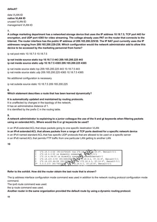 default?
data VLAN ID
native VLAN ID
unused VLAN ID
management VLAN ID
7.
A college marketing department has a networked storage device that uses the IP address 10.18.7.5, TCP port 443 for
encryption, and UDP port 4365 for video streaming. The college already uses PAT on the router that connects to the
Internet. The router interface has the public IP address of 209.165.200.225/30. The IP NAT pool currently uses the IP
addresses ranging from 209.165.200.228-236. Which configuration would the network administrator add to allow this
device to be accessed by the marketing personnel from home?
ip nat pool mktv 10.18.7.5 10.18.7.5
ip nat inside source static tcp 10.18.7.5 443 209.165.200.225 443
ip nat inside source static udp 10.18.7.5 4365 209.165.200.225 4365
ip nat inside source static tcp 209.165.200.225 443 10.18.7.5 443
ip nat inside source static udp 209.165.200.225 4365 10.18.7.5 4365
No additional configuration is necessary.
ip nat outside source static 10.18.7.5 209.165.200.225
8.
Which statement describes a route that has been learned dynamically?
It is automatically updated and maintained by routing protocols.
It is unaffected by changes in the topology of the network.
It has an administrative distance of 1.
It is identified by the prefix C in the routing table.
9.
A network administrator is explaining to a junior colleague the use of the lt and gt keywords when filtering packets
using an extended ACL. Where would the lt or gt keywords be used?
in an IPv6 extended ACL that stops packets going to one specific destination VLAN
in an IPv4 extended ACL that allows packets from a range of TCP ports destined for a specific network device
in an IPv4 named standard ACL that has specific UDP protocols that are allowed to be used on a specific server
in an IPv6 named ACL that permits FTP traffic from one particular LAN getting to another LAN
10
Refer to the exhibit. How did the router obtain the last route that is shown?
The ip address interface configuration mode command was used in addition to the network routing protocol configuration mode
command.
The ipv6 route command was used.
the ip route command was used.
Another router in the same organization provided the default route by using a dynamic routing protocol.
11
 