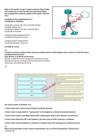 Refer to the exhibit. A Layer 3 switch routes for three VLANs
and connects to a router for Internet connectivity. Which
two configurations would be applied to the switch? (Choose
two.)
(config)# interface gigabitethernet 1/1
(config-if)# no switchport
(config-if)# ip address 192.168.1.2 255.255.255.252
(config)# interface vlan 1
(config-if)# ip address 192.168.1.2 255.255.255.0
(config-if)# no shutdown
(config)# interface gigabitethernet1/1
(config-if)# switchport mode trunk
(config)# interface fastethernet0/4
(config-if)# switchport mode trunk
(config)# ip routing
12.
A network contains multiple VLANs spanning multiple switches. What happens when a device in VLAN 20 sends a
broadcast Ethernet frame?
Only devices in VLAN 20 see the frame.
Devices in VLAN 20 and the management VLAN see the frame.
Only devices that are connected to the local switch see the frame.
All devices in all VLANs see the frame.
13
the correct answer of question 13 is
1- Each router learns about its own directly connected networks.
2- Each router is responsible for “saying hello” to its neighbors on directly connected networks.
3- Each router builds a Link-State Packet (LSP) containing the state of each directly connected link
4- Each router floods the LSP to all neighbors, who then store all LSPs received in a database
5- Each router uses the database to construct a complete map of the topology and computes the best
14.
Which two packet filters could a network administrator use on an IPv4 extended ACL? (Choose two.)
computer type
 