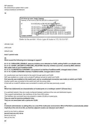 ISP selection
the autonomous system that is used
campus backbone architecture
19
ultimate route
child route
default route
level 1 parent route
20.
What caused the following error message to appear?
01:11:12: %PM-4-ERR_DISABLE: psecure-violation error detected on Fa0/8, putting Fa0/8 in err-disable state
01:11:12: %PORT_SECURITY-2-PSECURE_VIOLATION: Security violation occurred, caused by MAC address
0011.a0d4.12a0 on port FastEthernet0/8.
01:11:13: %LINEPROTO-5-UPDOWN: Line protocol on Interface FastEthernet0/8, changed state to down
01:11:14: %LINK-3-UPDOWN: Interface FastEthernet0/8, changed state to down
An unauthorized user tried to telnet to the switch through switch port Fa0/8.
NAT was enabled on a router, and a private IP address arrived on switch port Fa0/8.
Port security was enabled on the switch port, and an unauthorized connection was made on switch port Fa0/8.
Another switch was connected to this switch port with the wrong cable.
A host with an invalid IP address was connected to a switch port that was previously unused.
21.
Which two statements are characteristics of routed ports on a multilayer switch? (Choose two.)
In a switched network, they are mostly configured between switches at the core and distribution layers.
They support subinterfaces, like interfaces on the Cisco IOS routers.
The interface vlan command has to be entered to create a VLAN on routed ports.
They are used for point-to-multipoint links.
They are not associated with a particular VLAN.
22.
A network administrator is adding ACLs to a new IPv6 multirouter environment. Which IPv6 ACE is automatically added
implicitly at the end of an ACL so that two adjacent routers can discover each other?
permit ip any host ip_address
permit icmp any any nd-na
permit ip any any
deny ip any any
23
 