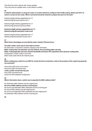 They flood the entire network with routing updates.
They only send out updates when a new network is added.
36.
A network administrator is using the router-on-a-stick method to configure inter-VLAN routing. Switch port Gi1/1 is
used to connect to the router. Which command should be entered to prepare this port for the task?
Switch(config)# interface gigabitethernet 1/1
Switch(config-if)# spanning-tree vlan 1
Switch(config)# interface gigabitethernet 1/1
Switch(config-if)# spanning-tree portfast
Switch(config)# interface gigabitethernet 1/1
Switch(config-if)# switchport mode trunk
Switch(config)# interface gigabitethernet 1/1
Switch(config-if)# switchport access vlan 1
37.
Which three advantages are provided by static routing? (Choose three.)
The path a static route uses to send data is known.
No intervention is required to maintain changing route information.
Static routing does not advertise over the network, thus providing better security.
Static routing typically uses less network bandwidth and fewer CPU operations than dynamic routing does.
Configuration of static routes is error-free.
Static routes scale well as the network grows.
38.
When configuring a switch to use SSH for virtual terminal connections, what is the purpose of the crypto key generate
rsa command?
show active SSH ports on the switch
disconnect SSH connected hosts
create a public and private key pair
show SSH connected hosts
access the SSH database configuration
39.
Which information does a switch use to populate the MAC address table?
the destination MAC address and the outgoing port
the source MAC address and the incoming port
the source and destination MAC addresses and the incoming port
the source MAC address and the outgoing port
the source and destination MAC addresses and the outgoing port
the destination MAC address and the incoming port
40
 