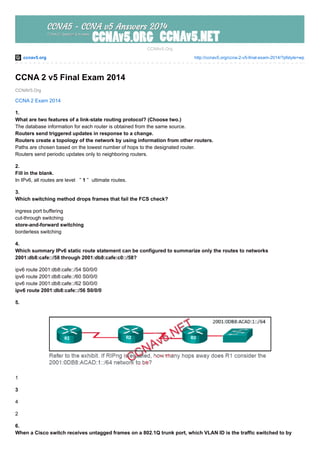 ccnav5.org http://ccnav5.org/ccna-2-v5-final-exam-2014/?pfstyle=wp
CCNAV5.Org
CCNAv5.Org
CCNA 2 v5 Final Exam 2014
CCNA 2 Exam 2014
1.
What are two features of a link-state routing protocol? (Choose two.)
The database information for each router is obtained from the same source.
Routers send triggered updates in response to a change.
Routers create a topology of the network by using information from other routers.
Paths are chosen based on the lowest number of hops to the designated router.
Routers send periodic updates only to neighboring routers.
2.
Fill in the blank.
In IPv6, all routes are level ” 1 ” ultimate routes.
3.
Which switching method drops frames that fail the FCS check?
ingress port buffering
cut-through switching
store-and-forward switching
borderless switching
4.
Which summary IPv6 static route statement can be configured to summarize only the routes to networks
2001:db8:cafe::/58 through 2001:db8:cafe:c0::/58?
ipv6 route 2001:db8:cafe::/54 S0/0/0
ipv6 route 2001:db8:cafe::/60 S0/0/0
ipv6 route 2001:db8:cafe::/62 S0/0/0
ipv6 route 2001:db8:cafe::/56 S0/0/0
5.
1
3
4
2
6.
When a Cisco switch receives untagged frames on a 802.1Q trunk port, which VLAN ID is the traffic switched to by
 