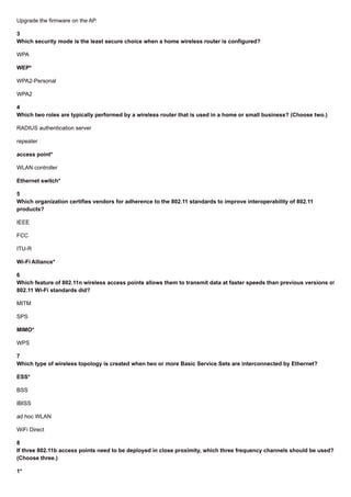 Upgrade the firmware on the AP.
3
Which security mode is the least secure choice when a home wireless router is configured?
WPA
WEP*
WPA2-Personal
WPA2
4
Which two roles are typically performed by a wireless router that is used in a home or small business? (Choose two.)
RADIUS authentication server
repeater
access point*
WLAN controller
Ethernet switch*
5
Which organization certifies vendors for adherence to the 802.11 standards to improve interoperability of 802.11
products?
IEEE
FCC
ITU-R
Wi-Fi Alliance*
6
Which feature of 802.11n wireless access points allows them to transmit data at faster speeds than previous versions of
802.11 Wi-Fi standards did?
MITM
SPS
MIMO*
WPS
7
Which type of wireless topology is created when two or more Basic Service Sets are interconnected by Ethernet?
ESS*
BSS
IBISS
ad hoc WLAN
WiFi Direct
8
If three 802.11b access points need to be deployed in close proximity, which three frequency channels should be used?
(Choose three.)
1*
 