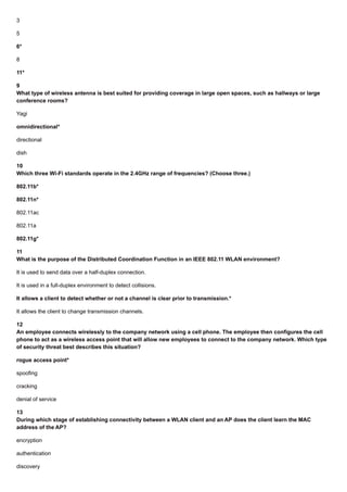 3
5
6*
8
11*
9
What type of wireless antenna is best suited for providing coverage in large open spaces, such as hallways or large
conference rooms?
Yagi
omnidirectional*
directional
dish
10
Which three Wi-Fi standards operate in the 2.4GHz range of frequencies? (Choose three.)
802.11b*
802.11n*
802.11ac
802.11a
802.11g*
11
What is the purpose of the Distributed Coordination Function in an IEEE 802.11 WLAN environment?
It is used to send data over a half-duplex connection.
It is used in a full-duplex environment to detect collisions.
It allows a client to detect whether or not a channel is clear prior to transmission.*
It allows the client to change transmission channels.
12
An employee connects wirelessly to the company network using a cell phone. The employee then configures the cell
phone to act as a wireless access point that will allow new employees to connect to the company network. Which type
of security threat best describes this situation?
rogue access point*
spoofing
cracking
denial of service
13
During which stage of establishing connectivity between a WLAN client and an AP does the client learn the MAC
address of the AP?
encryption
authentication
discovery
 