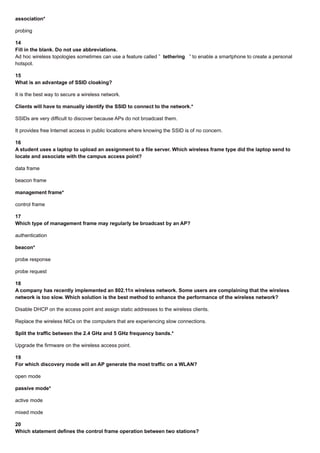 association*
probing
14
Fill in the blank. Do not use abbreviations.
Ad hoc wireless topologies sometimes can use a feature called ” tethering ” to enable a smartphone to create a personal
hotspot.
15
What is an advantage of SSID cloaking?
It is the best way to secure a wireless network.
Clients will have to manually identify the SSID to connect to the network.*
SSIDs are very difficult to discover because APs do not broadcast them.
It provides free Internet access in public locations where knowing the SSID is of no concern.
16
A student uses a laptop to upload an assignment to a file server. Which wireless frame type did the laptop send to
locate and associate with the campus access point?
data frame
beacon frame
management frame*
control frame
17
Which type of management frame may regularly be broadcast by an AP?
authentication
beacon*
probe response
probe request
18
A company has recently implemented an 802.11n wireless network. Some users are complaining that the wireless
network is too slow. Which solution is the best method to enhance the performance of the wireless network?
Disable DHCP on the access point and assign static addresses to the wireless clients.
Replace the wireless NICs on the computers that are experiencing slow connections.
Split the traffic between the 2.4 GHz and 5 GHz frequency bands.*
Upgrade the firmware on the wireless access point.
19
For which discovery mode will an AP generate the most traffic on a WLAN?
open mode
passive mode*
active mode
mixed mode
20
Which statement defines the control frame operation between two stations?
 