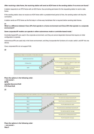 After receiving a data frame, the receiving station will send an ACK frame to the sending station if no errors are found.*
A station responds to an RTS frame with an ACK frame, thus providing permission for the requesting station to send a data
frame.
If the sending station does not receive an ACK frame within a predetermined period of time, the sending station will drop the
connection.
A station sends an RTS frame as the first step in a three-way handshake that is required before sending data frames.
21
What is a difference between Cisco APs that operate in a home environment and Cisco APs that operate in a corporate
environment?
Some corporate AP models can operate in either autonomous mode or controller-based mode.*
Controller-based APs are used in the corporate environment, and they are server-dependent devices that require an initial
configuration to operate.
Autonomous APs are used only in the home environment, and they incorporate the functions of a router, switch, and AP into one
device.
Cisco corporate APs do not support PoE.
22
Place the options in the following order:
– not scored –
MITM
spoofed disconnct DoS
CTS flood DoS
23
Place the options in the following order:
– not scored –
Step 2
 