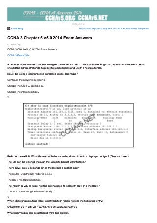 ccnav5.org http://ccnav5.org/ccna-3-chapter-5-v5-0-2014-exam-answers/?pfstyle=wp
CCNAV5.Org
CCNAv5.Org
CCNA 3 Chapter 5 v5.0 2014 Exam Answers
CCNA 3 Chapter 5 v5.0 2014 Exam Answers
CCNA 3 Exam 2014
1
A network administrator has just changed the router ID on a router that is working in an OSPFv2 environment. What
should the administrator do to reset the adjacencies and use the new router ID?
Issue the clear ip ospf process privileged mode command.*
Configure the network statements.
Change the OSPFv2 process ID.
Change the interface priority.
2
Refer to the exhibit. What three conclusions can be drawn from the displayed output? (Choose three.)
The DR can be reached through the GigabitEthernet 0/0 interface.*
There have been 9 seconds since the last hello packet sent.*
The router ID on the DR router is 3.3.3.3
The BDR has three neighbors.
The router ID values were not the criteria used to select the DR and the BDR.*
This interface is using the default priority.
3
When checking a routing table, a network technician notices the following entry:
O*E2 0.0.0.0/0 [110/1] via 192.168.16.3, 00:20:22, Serial0/0/0
What information can be gathered from this output?
 