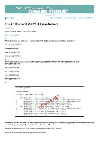 ccnav5.org http://ccnav5.org/ccna-3-chapter-8-v5-0-2014-exam-answers/?pfstyle=wp
CCNAV5.Org
CCNAv5.Org
CCNA 3 Chapter 8 v5.0 2014 Exam Answers
CCNA 3 Chapter 8 v5.0 2014 Exam Answers
CCNA 3 Exam 2014
1
Which command can be issued on a router to verify that automatic summarization is enabled?
show ip eigrp neighbors
show ip protocols*
show ip interface brief
show ip eigrp interfaces
2
Which address best summarizes the IPv6 addresses 2001:DB8:ACAD::/48, 2001:DB8:9001::/48, and
2001:DB8:8752::/49?
2001:DB8:8000::/48
2001:DB8:8000::/36
2001:DB8:8000::/47
2001:DB8:8000::/34*
3
Refer to the exhibit. Router R3 is receiving multiple routes through the EIGRP routing protocol. Which statement is true
about the implementation of summarization in this network?
Automatic summarization has been enabled only for the 172.21.100.0/24 network.
Automatic summarization is enabled on neighboring routers.
 