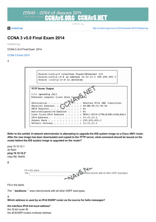 ccnav5.org http://ccnav5.org/ccna-3-v5-0-final-exam-2014/?pfstyle=wp
CCNAV5.Org
CCNAv5.Org
CCNA 3 v5.0 Final Exam 2014
CCNA 3 v5.0 Final Exam 2014
CCNA 3 Exam 2014
1
Refer to the exhibit. A network administrator is attempting to upgrade the IOS system image on a Cisco 2901 router.
After the new image has been downloaded and copied to the TFTP server, what command should be issued on the
router before the IOS system image is upgraded on the router?
ping 10.10.10.1
dir flash:
ping 10.10.10.2*
copy tftp: flash0:
2
Fill in the blank.
The ” backbone ” area interconnects with all other OSPF area types.
3
Which address is used by an IPv6 EIGRP router as the source for hello messages?
the interface IPv6 link-local address*
the 32-bit router ID
the all-EIGRP-routers multicast address
 
