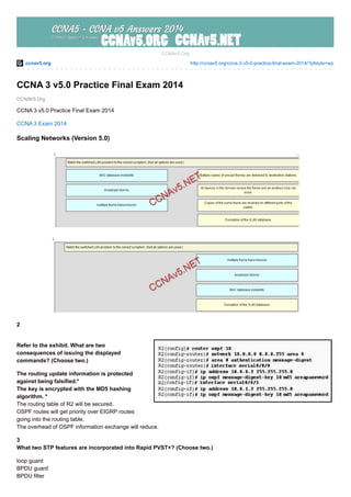 ccnav5.org http://ccnav5.org/ccna-3-v5-0-practice-final-exam-2014/?pfstyle=wp
CCNAV5.Org
CCNAv5.Org
CCNA 3 v5.0 Practice Final Exam 2014
CCNA 3 v5.0 Practice Final Exam 2014
CCNA 3 Exam 2014
Scaling Networks (Version 5.0)
2
Refer to the exhibit. What are two
consequences of issuing the displayed
commands? (Choose two.)
The routing update information is protected
against being falsified.*
The key is encrypted with the MD5 hashing
algorithm. *
The routing table of R2 will be secured.
OSPF routes will get priority over EIGRP routes
going into the routing table.
The overhead of OSPF information exchange will reduce.
3
What two STP features are incorporated into Rapid PVST+? (Choose two.)
loop guard
BPDU guard
BPDU filter
 