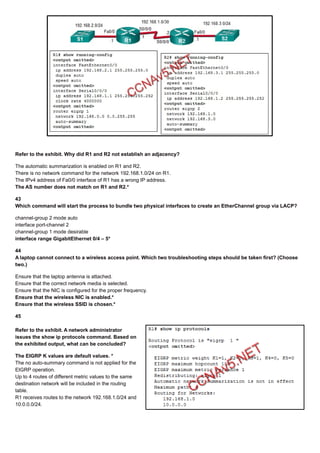 Refer to the exhibit. Why did R1 and R2 not establish an adjacency?
The automatic summarization is enabled on R1 and R2.
There is no network command for the network 192.168.1.0/24 on R1.
The IPv4 address of Fa0/0 interface of R1 has a wrong IP address.
The AS number does not match on R1 and R2.*
43
Which command will start the process to bundle two physical interfaces to create an EtherChannel group via LACP?
channel-group 2 mode auto
interface port-channel 2
channel-group 1 mode desirable
interface range GigabitEthernet 0/4 – 5*
44
A laptop cannot connect to a wireless access point. Which two troubleshooting steps should be taken first? (Choose
two.)
Ensure that the laptop antenna is attached.
Ensure that the correct network media is selected.
Ensure that the NIC is configured for the proper frequency.
Ensure that the wireless NIC is enabled.*
Ensure that the wireless SSID is chosen.*
45
Refer to the exhibit. A network administrator
issues the show ip protocols command. Based on
the exhibited output, what can be concluded?
The EIGRP K values are default values. *
The no auto-summary command is not applied for the
EIGRP operation.
Up to 4 routes of different metric values to the same
destination network will be included in the routing
table.
R1 receives routes to the network 192.168.1.0/24 and
10.0.0.0/24.
 