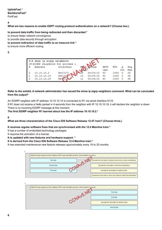 UplinkFast *
BackboneFast*
PortFast
4
What are two reasons to enable OSPF routing protocol authentication on a network? (Choose two.)
to prevent data traffic from being redirected and then discarded *
to ensure faster network convergence
to provide data security through encryption
to prevent redirection of data traffic to an insecure link *
to ensure more efficient routing
5
Refer to the exhibit. A network administrator has issued the show ip eigrp neighbors command. What can be concluded
from the output?
An EIGRP neighbor with IP address 10.10.10.14 is connected to R1 via serial interface 0/1/0.
If R1 does not receive a Hello packet in 4 seconds from the neighbor with IP 10.10.10.18, it will declare the neighbor is down.
There is no incoming EIGRP message at this moment.
The first EIGRP neighbor R1 learned about has the IP address 10.10.10.2.*
6
What are three characteristics of the Cisco IOS Software Release 12.4T train? (Choose three.)
It receives regular software fixes that are synchronized with the 12.4 Mainline train.*
It has a number of embedded technology packages.
It requires the activation of a license.
It is updated with new features and hardware support. *
It is derived from the Cisco IOS Software Release 12.4 Mainline train.*
It has extended maintenance new feature releases approximately every 16 to 20 months.
8
 