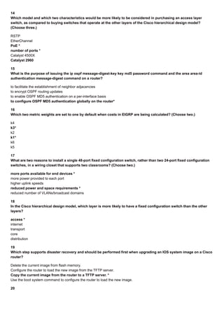 14
Which model and which two characteristics would be more likely to be considered in purchasing an access layer
switch, as compared to buying switches that operate at the other layers of the Cisco hierarchical design model?
(Choose three.)
RSTP
EtherChannel
PoE *
number of ports *
Catalyst 4500X
Catalyst 2960
15
What is the purpose of issuing the ip ospf message-digest-key key md5 password command and the area area-id
authentication message-digest command on a router?
to facilitate the establishment of neighbor adjacencies
to encrypt OSPF routing updates
to enable OSPF MD5 authentication on a per-interface basis
to configure OSPF MD5 authentication globally on the router*
16
Which two metric weights are set to one by default when costs in EIGRP are being calculated? (Choose two.)
k4
k3*
k2
k1*
k6
k5
17
What are two reasons to install a single 48-port fixed configuration switch, rather than two 24-port fixed configuration
switches, in a wiring closet that supports two classrooms? (Choose two.)
more ports available for end devices *
more power provided to each port
higher uplink speeds
reduced power and space requirements *
reduced number of VLANs/broadcast domains
18
In the Cisco hierarchical design model, which layer is more likely to have a fixed configuration switch than the other
layers?
access *
internet
transport
core
distribution
19
Which step supports disaster recovery and should be performed first when upgrading an IOS system image on a Cisco
router?
Delete the current image from flash memory.
Configure the router to load the new image from the TFTP server.
Copy the current image from the router to a TFTP server. *
Use the boot system command to configure the router to load the new image.
20
 