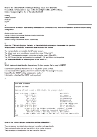 Refer to the exhibit. Which switching technology would allow data to be
transmitted over each access layer switch link and prevent the port from being
blocked by spanning tree due to the redundant link?
trunking
EtherChannel *
PortFast
HSRP
24
In which mode is the area area-id range address mask command issued when multiarea OSPF summarization is being
configured?
global configuration mode
interface configuration mode of all participating interfaces
router configuration mode *
interface configuration mode of area 0 interfaces
25
Open the PT Activity. Perform the tasks in the activity instructions and then answer the question.
Why are users in the OSPF network not able to access the Internet?
The interface that is connected to the ISP router is down.
The default route is not redistributed correctly from router R1 by OSPF.
The OSPF network statements are misconfigured on the routers R2 and R3.
The OSPF timers that are configured on the routers R1, R2, and R3 are not compatible.
The network statement is misconfigured on the router R1.*
26
Which statement describes the Autonomous System number that is used in EIGRP?
It identifies the priority of the networks to be included in update packets.
It is associated with the global Autonomous System number that is assigned by IANA.
It specifies the EIGRP routing process on a router. *
It defines the reliability of the EIGRP routing protocol.
27
Refer to the exhibit. Why are some of the entries marked O IA?
They correspond to entries that are learned from other routing protocols.
They are default routes that are learned from other routing protocols.
They represent summary routes that are internal to the area.
 