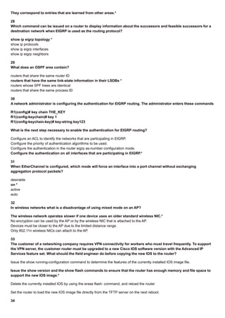 They correspond to entries that are learned from other areas.*
28
Which command can be issued on a router to display information about the successors and feasible successors for a
destination network when EIGRP is used as the routing protocol?
show ip eigrp topology *
show ip protocols
show ip eigrp interfaces
show ip eigrp neighbors
29
What does an OSPF area contain?
routers that share the same router ID
routers that have the same link-state information in their LSDBs *
routers whose SPF trees are identical
routers that share the same process ID
30
A network administrator is configuring the authentication for EIGRP routing. The administrator enters these commands:
R1(config)# key chain THE_KEY
R1(config-keychain)# key 1
R1(config-keychain-key)# key-string key123
What is the next step necessary to enable the authentication for EIGRP routing?
Configure an ACL to identify the networks that are participating in EIGRP.
Configure the priority of authentication algorithms to be used.
Configure the authentication in the router eigrp as-number configuration mode.
Configure the authentication on all interfaces that are participating in EIGRP.*
31
When EtherChannel is configured, which mode will force an interface into a port channel without exchanging
aggregation protocol packets?
desirable
on *
active
auto
32
In wireless networks what is a disadvantage of using mixed mode on an AP?
The wireless network operates slower if one device uses an older standard wireless NIC.*
No encryption can be used by the AP or by the wireless NIC that is attached to the AP.
Devices must be closer to the AP due to the limited distance range.
Only 802.11n wireless NICs can attach to the AP.
33
The customer of a networking company requires VPN connectivity for workers who must travel frequently. To support
the VPN server, the customer router must be upgraded to a new Cisco IOS software version with the Advanced IP
Services feature set. What should the field engineer do before copying the new IOS to the router?
Issue the show running-configuration command to determine the features of the currently installed IOS image file.
Issue the show version and the show flash commands to ensure that the router has enough memory and file space to
support the new IOS image.*
Delete the currently installed IOS by using the erase flash: command, and reload the router
Set the router to load the new IOS image file directly from the TFTP server on the next reboot.
34
 