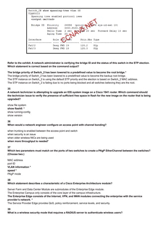 Refer to the exhibit. A network administrator is verifying the bridge ID and the status of this switch in the STP election.
Which statement is correct based on the command output?
The bridge priority of Switch_2 has been lowered to a predefined value to become the root bridge.*
The bridge priority of Switch_2 has been lowered to a predefined value to become the backup root bridge.
The STP instance on Switch_2 is using the default STP priority and the election is based on Switch_2 MAC address.
The STP instance on Switch_2 is failing due to no ports being blocked and all switches believing they are the root.
35
A network technician is attempting to upgrade an IOS system image on a Cisco 1941 router. Which command should
the technician issue to verify the presence of sufficient free space in flash for the new image on the router that is being
upgraded?
show file system
show flash0: *
show running-config
show version
36
When would a network engineer configure an access point with channel bonding?
when trunking is enabled between the access point and switch
when security is an issue
when older wireless NICs are being used
when more throughput is needed*
37
Which two parameters must match on the ports of two switches to create a PAgP EtherChannel between the switches?
(Choose two.)
MAC address
port ID
VLAN information *
speed *
PAgP mode
38
Which statement describes a characteristic of a Cisco Enterprise Architecture module?
Server Farm and Data Center Module are submodules of the Enterprise Edge module.
The Enterprise Campus only consists of the core layer of the campus infrastructure.
The Enterprise Edge consists of the Internet, VPN, and WAN modules connecting the enterprise with the service
provider’s network. *
The Service Provider Edge provides QoS, policy reinforcement, service levels, and security.
39
What is a wireless security mode that requires a RADIUS server to authenticate wireless users?
 